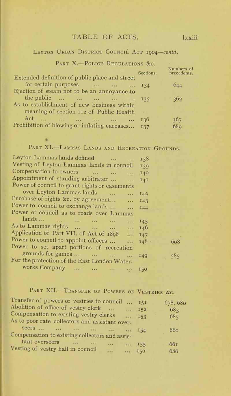 Leyton Urban District Council Act 1904—contd. Part X.—Police Regulations &c. Numbers of Sections. precedents. Extended definition of public place and street for certain purposes ... ... ... 134 644 Ejection of steam not to be an annoyance to the public 135 362 As to establishment of new business within meaning of section 112 of Public Health Act 136 367 Prohibition of blowing or inflating carcases... 137 689 • Part XI.—L AMMAs Lands and Recreation Grounds. Leyton Lammas lands defined 138 Vesting of Leyton Lammas lands in council 139 Compensation to owners ... ... ... 140 Appointment of standing arbitrator 141 Power of council to grant rights or easements over Leyton Lammas lands 142 Purchase of rights &c. by agreement 143 Power to council to exchange lands 144 Power of council as to roads over Lammas lands 145 As to Lammas rights 146 Application of Part VIL of Act of 1898 ... 147 Power to council to appoint officers 148 ■ 608 Power to set apart portions of recreation grounds for games 149 For the protection of the East London Water- works Company 150 Part XIL—Transfer of Powers of Vestries &c. Transfer of powers of vestries to council ... 151 678,680 Abolition of office of vestry clerk 152 683 Compensation to existing vestry clerks ... 153 585 As to poor rate collectors and assistant over- seers Compensation to existing collectors and assis- tant overseers Vesting of vestry hall in council 155 154 660 155 661 686