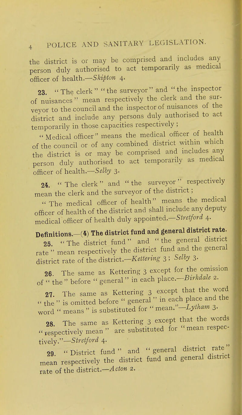 the district is or may be comprised and includes any person duly authorised to act temporarily as medical officer of health.—Skipton 4. 23.  The clerk   the surveyor  and  the inspector of nuisances mean respectively the clerk and the sur- veyor to the council and the inspector of nuisances of the district and include any persons duly authorised to act temporarily in those capacities respectively ; Medical officer means the medical officer of health of the council or of any combined district within which the district is or may be comprised and includes any person duly authorised to act temporarily as medical officer of health.—Selby 3. 24. The clerk and the surveyor_ respectively mean the clerk and the surveyor of the district;  The medical officer of health means the medical officer of health of the district and shall include any deputy medical officer of health duly a.pipointed.Stretford 4. Definitions.-^^) The district fund and general district rate. 25. The^district fund and the general district rate  mean respectively the district fund and the general district rate of the district.—Kettering 3 ; Selby 3- 26 The same as Kettering 3 except for the omission of  the  before  general  in each ^l^ce.-Btrkdale 2. 27. The same as Kettering 3 except that the word  the  is omitted before  general  in each place and the word  means  is substituted for  mean. -Lytham 3. 28 The same as Kettering 3 except that the words respectively mean  are substituted for mean respec tiweiy.''—Stretford 4. 29 District fund and general district rate  mean respectively the district fund and general district rate of the district.—Acton 2.