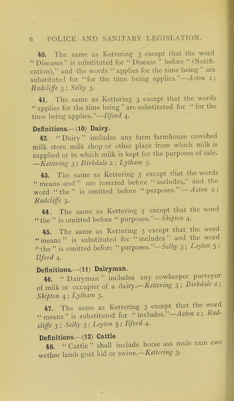 40. The same as Kettering 3 except that the word  Diseases is substituted for  Disease  before  (Notifi- cation), and the words  applies for the time being  are substituted for for the time being applies.—^cto« 2; Radcliffe 3 ; Selby 3. 41. The same as Kettering 3 except that the words  applies for the time being  are substituted for  for the time being applies.—Ilford 4. Definitions.—(10) Dairy. 42. Dairy includes any farm farmhouse cowshed milk store milk shop or other place from which milk is supplied or in which milk is kept for the purposes of sale. —Kettering 3; Birkdale 2 ; Lytham 3. 43. The same as Kettering 3 except that the words  means -and  are inserted before  includes, and the word the is omitted before  purposes.—^cton 2; Radcliffe 3, 44. The same as Kettering 3 except that the word the  is omitted before  ipuvposes.''—Skipton 4. 45. The same as Kettering 3 except that the word means is substituted for includes and the word the  is omitted before  purposes.—3 ; Leyton 5 ; Ilford 4. Definitions.—(11) Dairyman. 46 Dairyman includes any cowkeeper purveyor of milk or occupier of a d^iry.-Kettering 3 ; Birkdale 2 ; Skipton 4 ; Lytham 3. 47. The same as Kettering 3 except that the word means is substituted for  includes.-^ cto;^ 2 ; Rad- cliffe 3 ; Selby 3 ; Leyton 5 ; Ilford 4. Definitions.—(12) Cattle. 48.  Cattle  shall include horse ass mule ram ewe wether lamb goat kid or sv^ine.—Kettering 3-