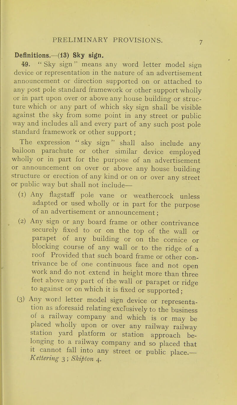 Definitions.—(13) Sky sign. i9. Sky sign means any word letter model sign device or representation in the nature of an advertisement announcement or direction supported on or attached to any post pole standard framework or other support wholly or in part upon over or above any house building or struc- ture which or any part of which sky sign shall be visible against the sky from some point in any street or public way and includes all and every part of any such post pole standard framework or other support; The expression  sky sign shall also include any balloon parachute or other similar device employed wholly or in part for the purpose of an advertisement or announcement on over or above any house building structure or erection of any kind or on or over any street or public way but shall not include— (i) Any flagstaff pole vane or weathercock unless adapted or used wholly or in part for the purpose of an advertisement or announcement; ^ (2) Any sign or any board frame or other contrivance securely fixed to or on the top of the wall or parapet of any building or on the cornice or blocking course of any wall or to the ridge of a roof Provided that such board frame or other con- trivance be of one continuous face and not open work and do not extend in height more than three feet above any part of the wall or parapet or ridge to against or on which it is fixed or supported; (3) Any word letter model sign device or representa- tion as aforesaid relating exclusively to the business of a railway company and which is or may be placed wholly upon or over any railway railway station yard platform or station approach be- longing to a railway company and so placed that it cannot fall into any street or public place.— Kettering 3 ; Skipton 4.