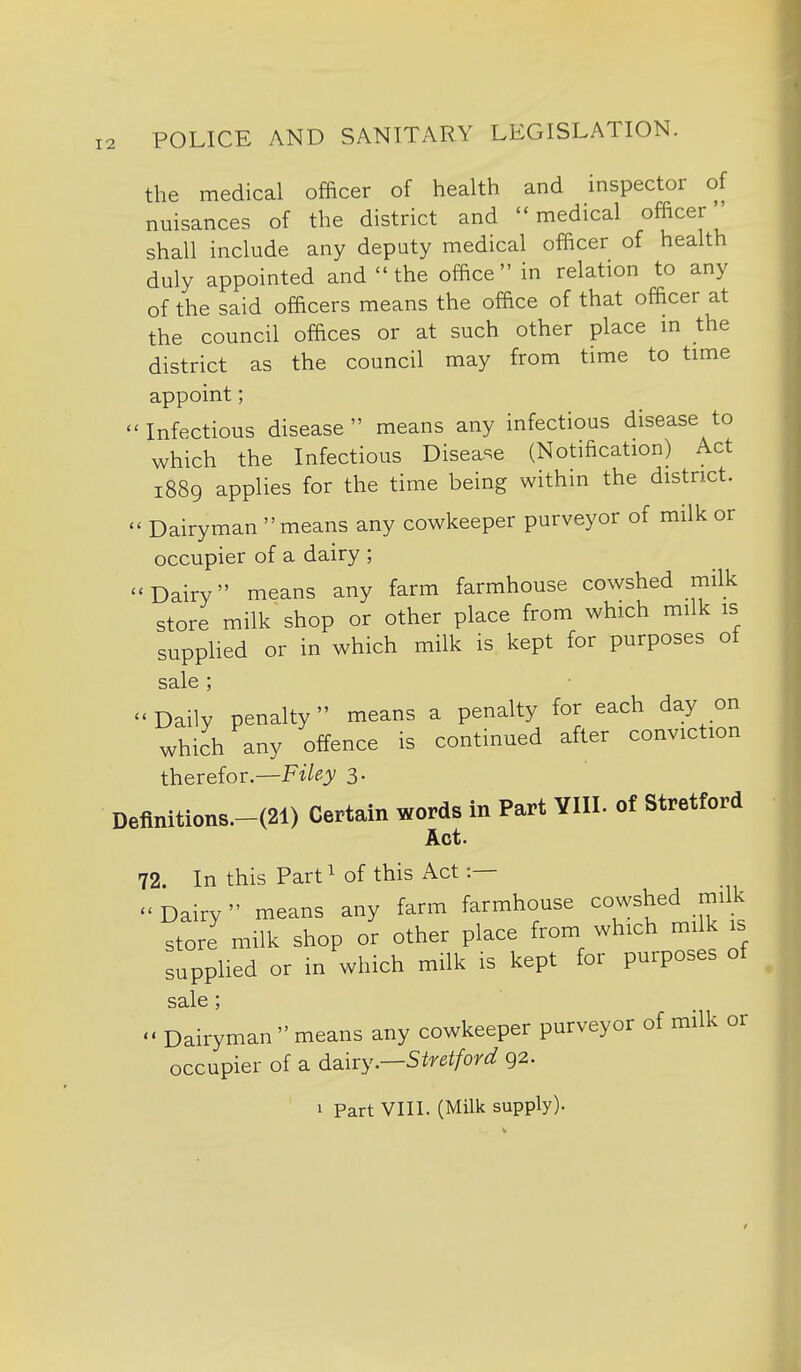 the medical officer of health and inspector of nuisances of the district and medical officer'' shall include any deputy medical officer of health duly appointed and  the office in relation to any of the said officers means the office of that officer at the council offices or at such other place m the district as the council may from time to time appoint;  Infectious disease  means any infectious disease to which the Infectious Disease (Notification) Act 1889 applies for the time being within the district. - Dairyman  means any cowkeeper purveyor of milk or occupier of a dairy ; -Dairy means any farm farmhouse cowshed milk store milk shop or other place from which milk is supplied or in which milk is kept for purposes of sale ; Daily penalty means a penalty for each day on which any offence is continued after conviction therefor.—Ft/f^j/ 3- Deflmtions.-(21) Certain words in Part ¥111. of Stretford Act. 72. In this Part^ of this Act :— Dairy means any farm farmhouse cowshed milk store milk shop or other place from which milk is supplied or in which milk is kept for purposes of sale;  Dairyman means any cowkeeper purveyor of milk or occupier of a d^liry.—Stretford 92. 1 Part VIII. (Milk supply).