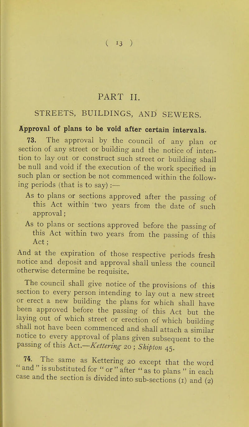 PART II. STREETS, BUILDINGS, AND SEWERS. ApproYal of plans to be Yoid after certain intervals. 73. The approval by the council of any plan or section of any street or building and the notice of inten- tion to lay out or construct such street or building shall be null and void if the execution of the work specified in such plan or section be not commenced vv^ithin the follow- ing periods (that is to say) :— As to plans or sections approved after the passing of this Act within two years from the date of such approval; As to plans or sections approved before the passing of this Act within two years from the passing of this Act ; And at the expiration of those respective periods fresh notice and deposit and approval shall unless the council otherwise determine be requisite. The council shall give notice of the provisions of this section to every person intending to lay out a new street or erect a new building the plans for which shall have been approved before the passing of this Act but the laying out of which street or erection of which building shall not have been commenced and shall attach a similar notice to every approval of plans given subsequent to the passmg of this Act.—Kettering 20 ; Skipton 45. ^ 75. The same as Kettering 20 except that the word and IS substituted for  or  after  as to plans  in each case and the section is divided into sub-sections (i) and (2)