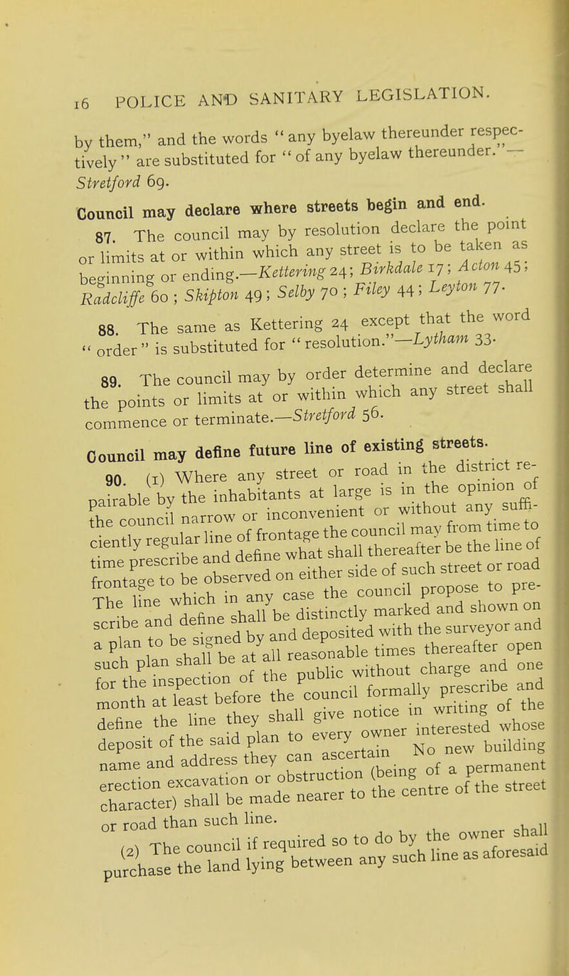 by them, and the words  any byelaw thereunder respec- tively  are substituted for  of any byelaw thereunder. - Stratford 69. Council may declare where streets begin and end. 87. The council may by resolution declare the point or limits at or within which any street is to be talcen as b g :mng or endmg.-K*m„,.4; B-^''^'^ T tT'''' RMiic bo ; SUpton 491 Sdhy 70 ; F^ky 44; L^y^^ 77- 88. The same as Kettering 24 except that the word  order is substituted for  resolution.-I.J'to 33- 89 The council may by order determine arid declare the points or limits at or within which any street shall commence or terminate.-S(rei/oi'<i 56. Council may define future line of existing streets. 90 (I) Where any street or road in the district re- oairable l^y the inhabitants at large is in the opinion of ^-^fshTbe-dttt^^^^^^^^ ,trobfsned\tandtposite'dw XrSbeat^^-t^^^^ define the hne they shall give -^j.^ested whose deposit of the said plan to -ery owner name and address they can ^^^^^^J^yrv^.^^nJt ^^^^^ -  °\TThe:orcV«^.uired so to do by the owner shall pnSh Jse the llnd lying' between any such hne as aforesaid