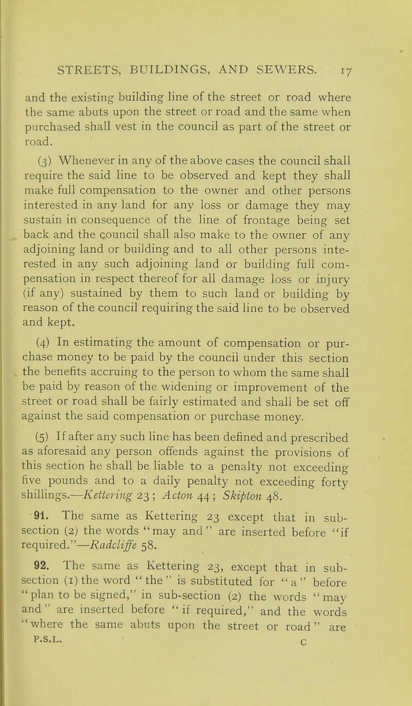 and the existing building line of the street or road where the same abuts upon the street or road and the same when purchased shall vest in the council as part of the street or road. (3) Whenever in any of the above cases the council shall require the said line to be observed and kept they shall make full compensation to the owner and other persons interested in any land for any loss or damage they may sustain in consequence of the line of frontage being set back and the council shall also make to the owner of any adjoining land or building and to all other persons inte- rested in any such adjoining land or building full com- pensation in respect thereof for all damage loss or injury (if any) sustained by them to such land or building by reason of the council requiring the said line to be observed and kept. (4) In estimating the amount of compensation or pur- chase money to be paid by the council under this section the benefits accruing to the person to whom the same shall be paid by reason of the widening or improvement of the street or road shall be fairly estimated and shall be set off against the said compensation or purchase money. (5) If after any such line has been defined and prescribed as aforesaid any person offends against the provisions of this section he shall be liable to a penalty not exceeding five pounds and to a daily penalty not exceeding forty shillings.—Kettering 2^; Acton Skipton/^8. ■91. The same as Kettering 23 except that in sub- section (2) the words may and are inserted before if required.—Radcliffe 58. 92. The same as Kettering 23, except that in sub- section (i) the word the is substituted for a before  plan to be signed, in sub-section (2) the words may and are inserted before if required, and the words where the same abuts upon the street or road are P.S.L. p