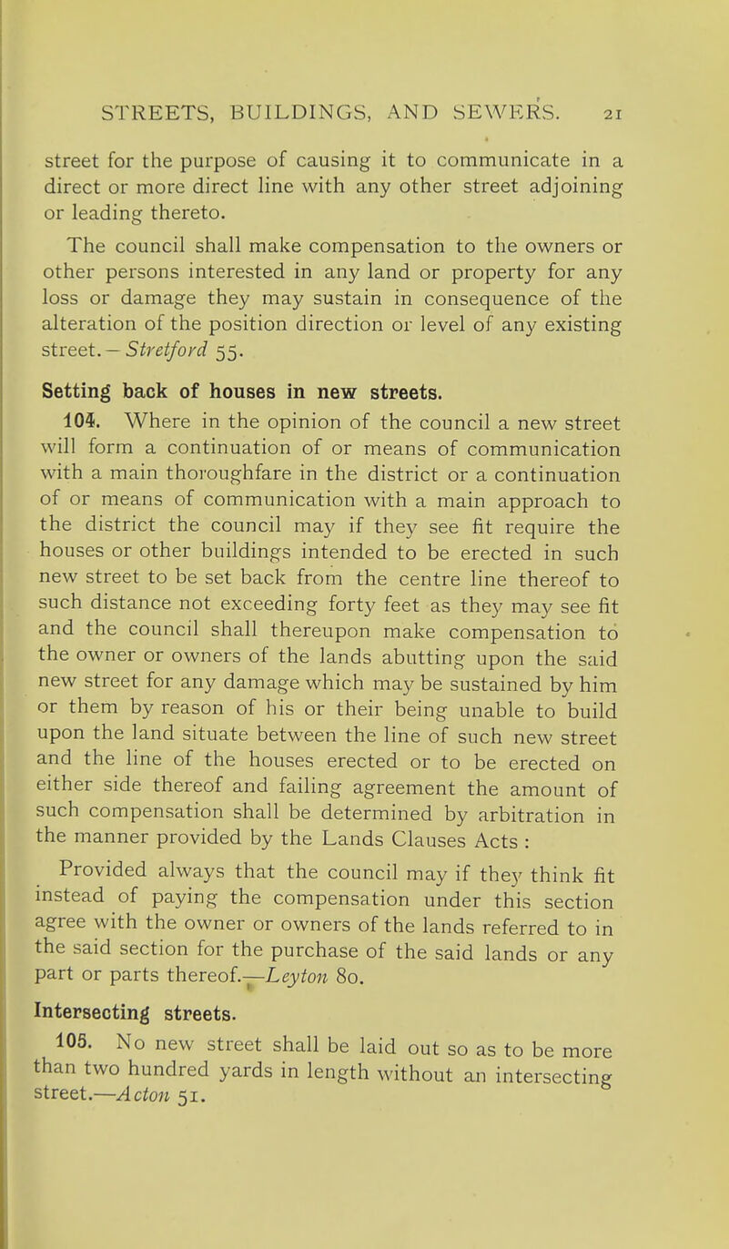 street for the purpose of causing it to communicate in a direct or more direct line with any other street adjoining or leading thereto. The council shall make compensation to the owners or other persons interested in any land or property for any loss or damage they may sustain in consequence of the alteration of the position direction or level of any existing street. — Streiford 55. Setting back of houses in new streets. 10$. Where in the opinion of the council a new street will form a continuation of or means of communication with a main thoroughfare in the district or a continuation of or means of communication with a main approach to the district the council may if they see fit require the houses or other buildings intended to be erected in such new street to be set back from the centre line thereof to such distance not exceeding forty feet as they may see fit and the council shall thereupon make compensation to the owner or owners of the lands abutting upon the said new street for any damage which may be sustained by him or them by reason of his or their being unable to build upon the land situate between the line of such new street and the line of the houses erected or to be erected on either side thereof and failing agreement the amount of such compensation shall be determined by arbitration in the manner provided by the Lands Clauses Acts : Provided always that the council may if they think fit mstead of paying the compensation under this section agree with the owner or owners of the lands referred to in the said section for the purchase of the said lands or any part or parts thereof.—Ley ton 80. Intersecting streets. 105. No new street shall be laid out so as to be more than two hundred yards in length without an intersecting street.—Acton 51,