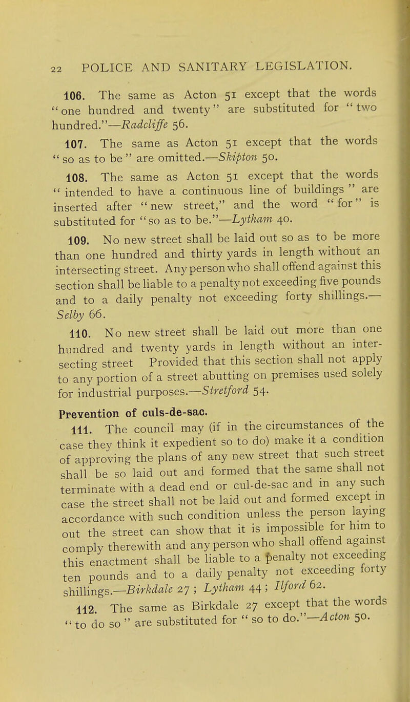 106. The same as Acton 51 except that the words one hundred and twenty are substituted for two hundred.—Radcliffe 56. 107. The same as Acton 51 except that the words *' so as to be  are omitted.—Skipton 50. 108. The same as Acton 51 except that the words  intended to have a continuous line of buildings  are inserted after new street, and the word for is substituted for so as to he.—Lytham 40. 109. No new street shall be laid out so as to be more than one hundred and thirty yards in length without an intersecting street. Any person who shall offend against this section shall be hable to a penalty not exceeding five pounds and to a daily penalty not exceeding forty shillings.— Selby 66. 110. No new street shall be laid out more than one hundred and twenty yards in length without an inter- secting street Provided that this section shall not apply to any portion of a street abutting on premises used solely for industrial purposes.—S/re^/or^? 54- Prevention of culs-de-sac. 111. The council may (if in the circumstances of the case they think it expedient so to do) make it a condition of approving the plans of any new street that such street shall be so laid out and formed that the same shall not terminate with a dead end or cul-de-sac and m any such case the street shall not be laid out and formed except in accordance with such condition unless the person laying out the street can show that it is impossible for him to comply therewith and any person who shall offend against this enactment shall be liable to a f)enalty not exceeding ten pounds and to a daily penalty not exceeding forty shimngs.—Birkdale 27 ; Lytham 44 ; Ilford 62. 112 The same as Birkdale 27 except that the words  to do so  are substituted for  so to do:'-Acton 50.