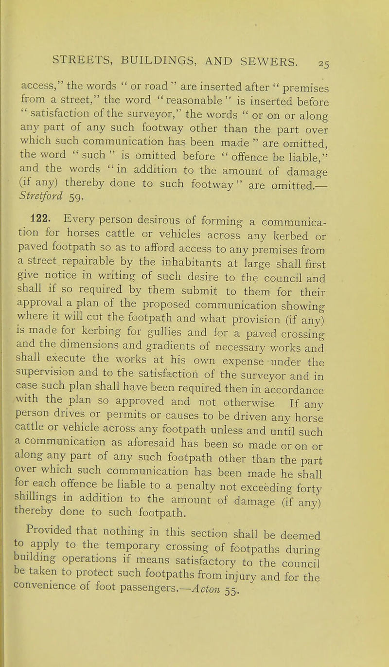 access, the words  or road  are inserted after  premises from a street, the word reasonable is inserted before  satisfaction of the surveyor,'' the words  or on or along any part of any such footway other than the part over which such communication has been made  are omitted, the word  such  is omitted before  offence be liable,'' and the words  in addition to the amount of damage (if any) thereby done to such footway are omitted. Stretford 59. 122. Every person desirous of forming a communica- tion for horses cattle or vehicles across any kerbed or paved footpath so as to afford access to any premises from a street repairable by the inhabitants at large shall first give notice in writing of such desire to the council and shall if so required by them submit to them for their approval a plan of the proposed communication showing where it will cut the footpath and what provision (if any) is made for kerbing for gullies and for a paved crossing and the dimensions and gradients of necessary works and shall execute the works at his own expense under the supervision and to the satisfaction of the surveyor and in case such plan shall have been required then in accordance with the plan so approved and not otherwise If any person drives or permits or causes to be driven any horse cattle or vehicle across any footpath unless and until such a communication as aforesaid has been so made or on or along any part of any such footpath other than the part over which such communication has been made he shall for each offence be liable to a penalty not exceeding forty shillings in addition to the amount of damage (if any) thereby done to such footpath. Provided that nothing in this section shall be deemed to apply to the temporary crossing of footpaths during buildmg operations if means satisfactory to the council be taken to protect such footpaths from injury and for the convenience of foot passengers.—^c^o;^ 55.