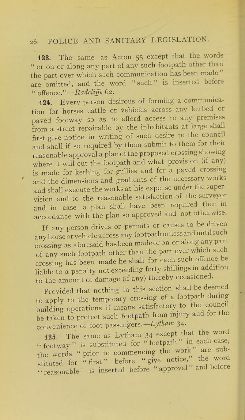 123. The same as Acton 55 except that the words  or on or along any part of any such footpath other than the part over which such communication has been made  are omitted, and the word such is inserted before  ofience:'—RadcUffe 62. 125. Every person desirous of forming a communica- tion for horses cattle or vehicles across any kerbed^ or paved footway so as to afford access to any premises from a street repairable by the inhabitants at large shall first give notice in writing of such desire to the council and shall if so required by them submit to them for their reasonable approval a plan of the proposed crossing showing where it will cut the footpath and what provision (if any) is -made for kerbing for gullies and for a paved crossmg and the dimensions and gradients of the necessary works and shall execute the works at his expense under the super- vision and to the reasonable satisfaction of the surveyor and in case a plan shall have been required then m accordance with the plan so approved and not otherwise. If any person drives or permits or causes to be driven anyhorseorvehicleacross any footpath unless and until such crossing as aforesaid has been made or on or along any part of any such footpath other than the part over which such crossing has been made he shall for each such offence be liable to a penalty not exceeding forty shillings in addition to the amount of damage (if any) thereby occasioned. Provided that nothing in this section shall be deemed to apply to the temporary crossing of a footpath during building operations if means satisfactory to the council be taken to protect such footpath from injury and for the convenience of foot passengers.—L^/i/tam 34- 125 The same as Lytham 34 except that the word footway is substituted for footpath in each case, the words prior to commencing the work are sub- stituted for first before give notice the ^vord reasonable is inserted before approval and before