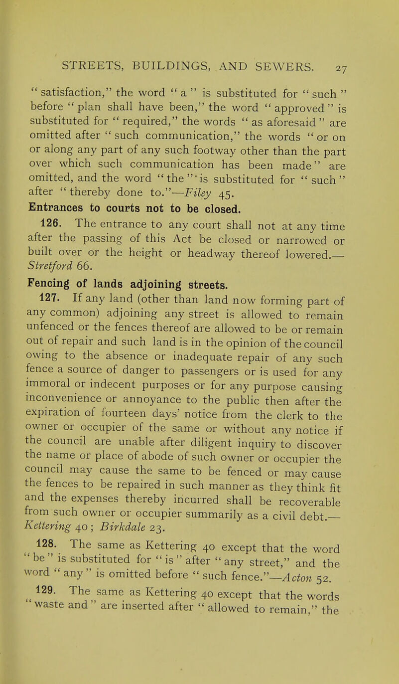  satisfaction, the word  a  is substituted for  such  before plan shall have been, the word approved is substituted for  required, the words  as aforesaid  are omitted after  such communication, the words  or on or along any part of any such footway other than the part over which such communication has been made are omitted, and the word the 'is substituted for such after  thereby done to.—Filey 45. Entrances to courts not to be closed. 126. The entrance to any court shall not at any time after the passing of this Act be closed or narrowed or built over or the height or headway thereof lowered.— Stretford 66. Fencing of lands adjoining streets. 127. If any land (other than land now forming part of any common) adjoining any street is allowed to remain unfenced or the fences thereof are allowed to be or remain out of repair and such land is in the opinion of the council owing to the absence or inadequate repair of any such fence a source of danger to passengers or is used for any immoral or indecent purposes or for any purpose causing inconvenience or annoyance to the public then after the expiration of fourteen days' notice from the clerk to the owner or occupier of the same or without any notice if the council are unable after diligent inquiry to discover the name or place of abode of such owner or occupier the council may cause the same to be fenced or may cause the fences to be repaired in such manner as they think fit and the expenses thereby incurred shall be recoverable from such owner or occupier summarily as a civil debt. Kettering 40 ; Birkdale 23. 128. The same as Kettering 40 except that the word be  is substituted for  is  after  any street, and the word  any  is omitted before  such fence:'—Acton 52. 129. The same as Kettering 40 except that the words waste and  are inserted after  allowed to remain, the