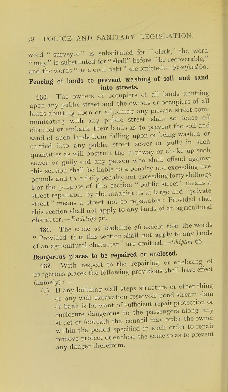 word  surveyor is substituted for clerk, the word -may is substituted forshall before  be recoverable, and the words  as a civil debt are omMieA.-Stretford 60. Fencing of lands to prevent washing of soil and sand into streets. 130. The owners or occupiers of all lands abutting upon any public street and the owners or occupiers of all lands abutting upon or adjoining any private street com_- municating with any public street shall so fence ott channel or embank their lands as to prevent the soil and sand of such lands from falling upon or being washed or carried into any public street sewer or gully m such quantities as will obstruct the highway or choke up such sewer or gully and any person who shall offend against this section shall be liable to a penalty not exceeding five pounds and to a daily penalty not exceeding forty shilhngs For the purpose of this section public street means a street repairable by the inhabitants at large and private street  means a street not so repairable : Provided that this section shall not apply to any lands of an agricultural character.—-Rflt^c/i^e 76. 131 The same as Radcliffe 76 except that the words - Provided that this section shall not apply to any lands of an agricultural character  are omitted.-S/.^/>ton 66. Dangerous places to be repaired or enclosed. 132. With respect to the repairing or enclosing ot dangerous places the following provisions shall have ettect M^^If any building wall steps structure or other thing or any well excavation reservoir pond stream dam or bank is for want of sufficient repair protection or enclosure dangerous to the passengers along any street or footpath the council may order the owner within the period specified in such order to repair remove protect or enclose the same so as to prevent any danger therefrom.