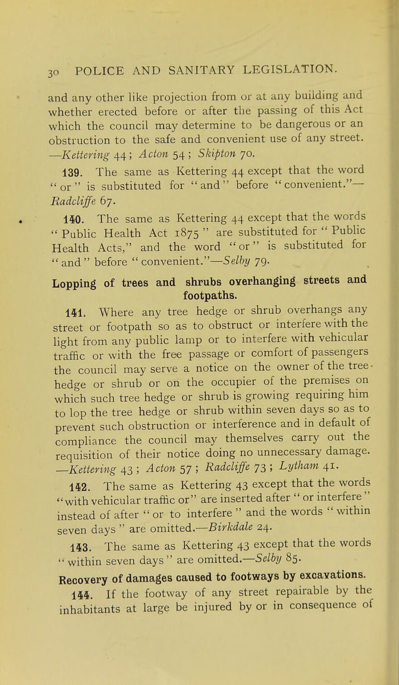 and any other like projection from or at any building and whether erected before or after the passing of this Act which the council may determine to be dangerous or an obstruction to the safe and convenient use of any street. —Kettering 44; Acton 54 ; Skipton 70. 139. The same as Kettering 44 except that the word or is substituted for and before convenient.— Radcliffe 67. 150. The same as Kettering 44 except that the words  Public Health Act 1875  are substituted for  Public Health Acts, and the word or is substituted for  and  before  convenient.—Selhy 79. Lopping of trees and shrubs overhanging streets and footpaths. 141. Where any tree hedge or shrub overhangs any street or footpath so as to obstruct or interfere with the light from any public lamp or to interfere with vehicular traffic or with the free passage or comfort of passengers the council may serve a notice on the owner of the tree • hedge or shrub or on the occupier of the premises on which such tree hedge or shrub is growing requiring him to lop the tree hedge or shrub within seven days so as to prevent such obstruction or interference and in default of compliance the council may themselves carry out the requisition of their notice doing no unnecessary damage, —Kettering 43 ; Acton 57 ; Radcliffe 73 ; Lytham 41. 142. The same as Kettering 43 except that the words with vehicular traffic or are inserted after  or interfere  instead of after or to interfere  and the words  within seven days  are omitted.—Birkdale 24. 143. The same as Kettering 43 except that the words  within seven days  are omitted.—Selby 85. Recovery of damages caused to footways by excavations. 144. If the footway of any street repairable by the inhabitants at large be injured by or in consequence of