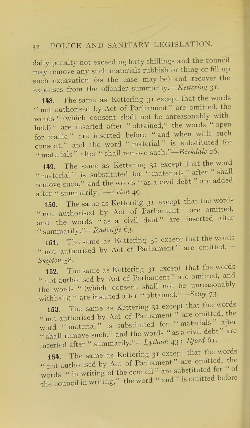 daily penalty not exceeding forty shillings and the council may remove any such materials rubbish or thing or fill up such excavation (as the case may be) and recover the expenses from the offender summiinly—Kettering 31. 148. The same as Kettering 31 except that the words  not authorised by Act of Parliament are omitted, the words  (which consent shall not be unreasonably with- held)  are inserted after obtained, the words open for traffic are inserted before and when with such consent, and the word  material is substituted for materials after shall remove such.—BMale 26. m. The same as Kettering 31 except that the word material is substituted for materials after  shall remove such, and the words  as. a civil debt  are added after  summarily.—^ctow 49. 150. The same as Kettering 31 except that the words not authorised by Act of Parliament are omitted, and the words as a civil debt are inserted after  summarily.—-R^t^^c/f/e 63. 151. The same as Kettering 31 except that the words  not authorised by Act of Parliament are omitted.- Skipton 58. 152. The same as Kettering 31 except that the words  not authorised by Act of Parliament are omitted, and the words  (which consent shall not be unreasonably withheld)  are inserted after  obtained.-5^% 73- 153 The same as Kettering 31 except that the words not authorised by Act of Parliament  are omitted, the word material is substituted for  materia s after - shall remove such, and the words  as a civil debt are inserted after  summarily.-L^/^/^am 43 ; I^ford 61. 154 The same as Kettering 31 except that the words not authorised by Act of Parhament are omitted ^the words  in writing of the council  are substituted foi of Te council in writing, the word  and  is omitted before