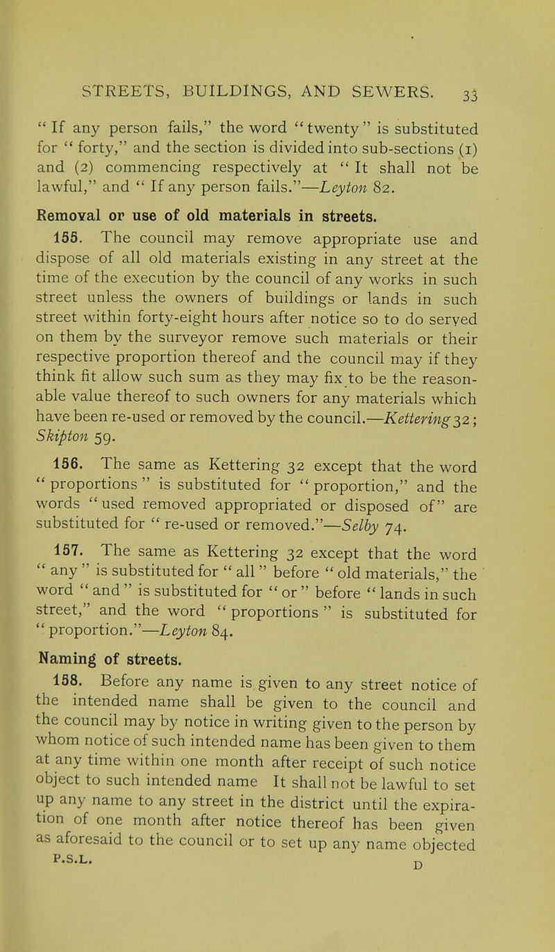  If any person fails, the word twenty is substituted for  forty, and the section is divided into sub-sections (i) and (2) commencing respectively at  It shall not be lawful, and  If any person fails.—Leyton 82. Removal or use of old materials in streets. 155. The council may remove appropriate use and dispose of all old materials existing in any street at the time of the execution by the council of any works in such street unless the owners of buildings or lands in such street within forty-eight hours after notice so to do served on them by the surveyor remove such materials or their respective proportion thereof and the council may if they think fit allow such sum as they may fix to be the reason- able value thereof to such owners for any materials which have been re-used or removed by the council.—Kettering ■^^z; Skipton 5g. 156. The same as Kettering 32 except that the word  proportions  is substituted for  proportion, and the words used removed appropriated or disposed of are substituted for  re-used or removed.—Selby 74. 157. The same as Kettering 32 except that the word  any  is substituted for  all  before  old materials, the word  and  is substituted for  or  before  lands in such street, and the word  proportions  is substituted for proportion.—Leyton^/^. Naming of streets. 158. Before any name is given to any street notice of the intended name shall be given to the council and the council may by notice in writing given to the person by whom notice of such intended name has been given to them at any time within one month after receipt of such notice object to such intended name It shall not be lawful to set up any name to any street in the district until the expira- tion of one month after notice thereof has been given as aforesaid to the council or to set up any name objected