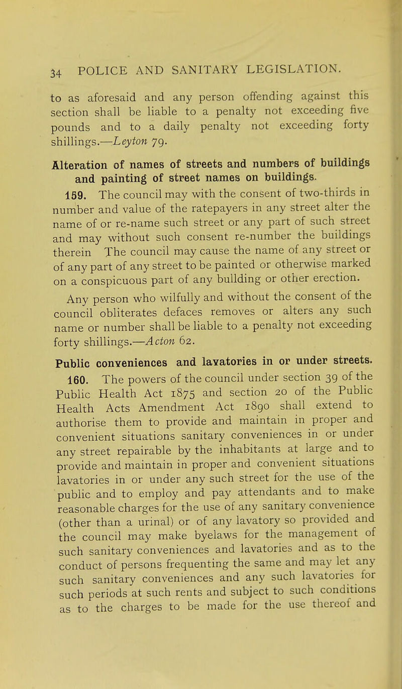 to as aforesaid and any person offending against this section shall be liable to a penalty not exceeding five pounds and to a daily penalty not exceeding forty shillings.—Leyton 79. Alteration of names of streets and numbers of buildings and painting of street names on buildings. 159. The council may with the consent of two-thirds in number and value of the ratepayers in any street alter the name of or re-name such street or any part of such street and may without such consent re-number the buildings therein The council may cause the name of any street or of any part of any street to be painted or otherwise marked on a conspicuous part of any building or other erection. Any person who wilfully and without the consent of the council obliterates defaces removes or alters any such name or number shall be liable to a penalty not exceeding forty shillings.—Acton 62. Public conYeniences and lavatories in or under streets. 160. The powers of the council under section 39 of the Public Health Act 1875 and section 20 of the Pubhc Health Acts Amendment Act i8go shall extend to authorise them to provide and maintain in proper and convenient situations sanitary conveniences in or under any street repairable by the inhabitants at large and to provide and maintain in proper and convenient situations lavatories in or under any such street for the use of the public and to employ and pay attendants and to make reasonable charges for the use of any sanitary convenience (other than a urinal) or of any lavatory so provided and the council may make byelaws for the management of such sanitary conveniences and lavatories and as to the conduct of persons frequenting the same and may let any such sanitary conveniences and any such lavatories for such periods at such rents and subject to such conditions as to the charges to be made for the use thereof and