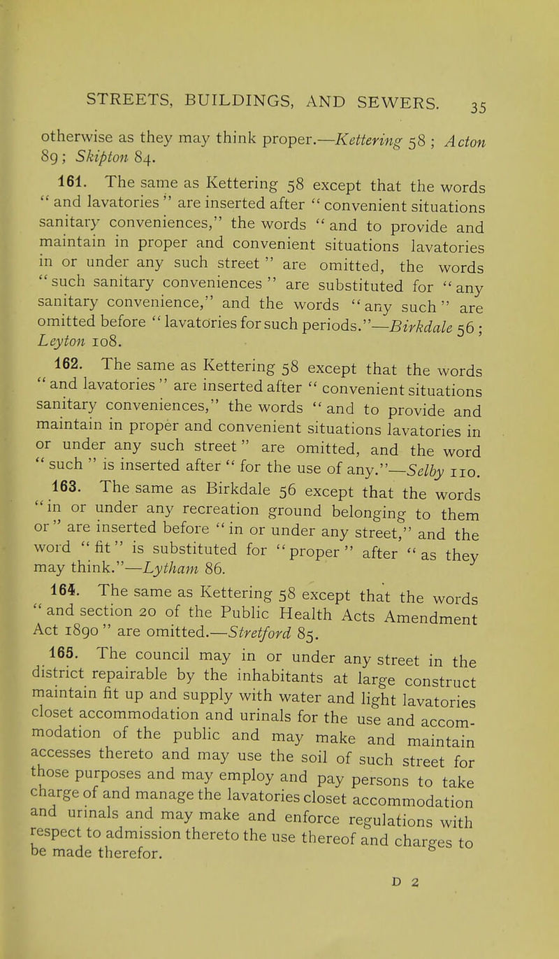 otherwise as they may think proper.—Kettering 58 ; Acton 8g; Skipton 84. 161. The same as Kettering 58 except that the words  and lavatories  are inserted after  convenient situations sanitary conveniences, the words  and to provide and maintain in proper and convenient situations lavatories in or under any such street  are omitted, the words such sanitary conveniences are substituted for any sanitary convenience, and the words any such are omitted before  lavatories for such ^ev\odsr—Birkdale 56 ; Ley ton 108. 162. The same as Kettering 58 except that the words and lavatories are inserted after  convenient situations sanitary conveniences, the words  and to provide and maintain in proper and convenient situations lavatories in or under any such street are omitted, and the word  such  is inserted after  for the use of any.—5g% no. 163. The same as Birkdale 56 except that the words in or under any recreation ground belonging to them or are inserted before  in or under any street, and the word fit is substituted for proper after' as they may think.—Lythani 86. 164. The same as Kettering 58 except that the words  and section 20 of the Public Health Acts Amendment Act 1890 are omitted.—Stretford 85. 165. The council may in or under any street in the district repairable by the inhabitants at large construct maintain fit up and supply with water and light lavatories closet accommodation and urinals for the use and accom- modation of the public and may make and maintain accesses thereto and may use the soil of such street for those purposes and may employ and pay persons to take charge of and manage the lavatories closet accommodation and urinals and may make and enforce regulations with respect to admission thereto the use thereof and charges to be made therefor. ^ D 2