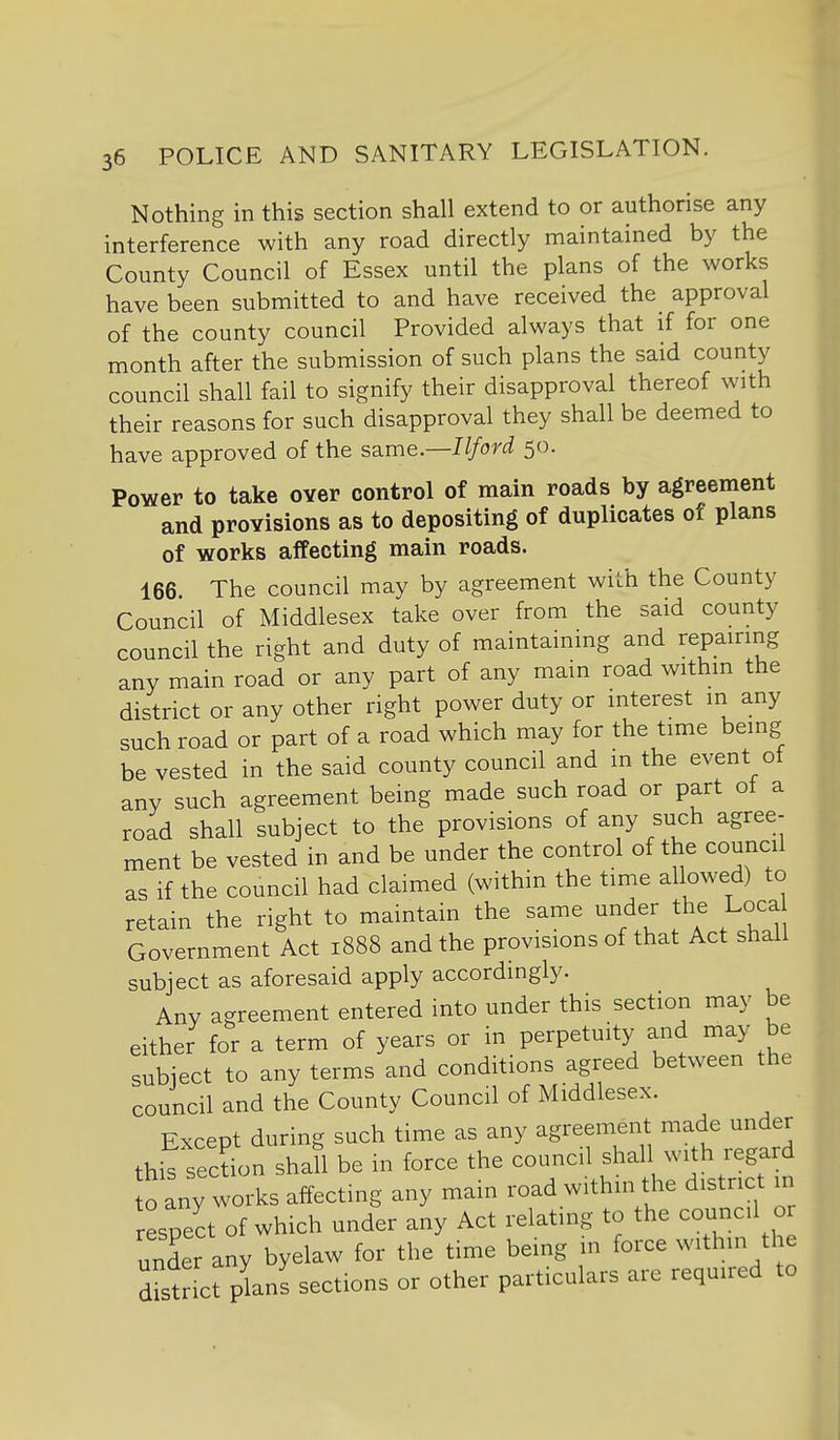 Nothing in this section shall extend to or authorise any interference with any road directly maintained by the County Council of Essex until the plans of the works have been submitted to and have received the approval of the county council Provided always that if for one month after the submission of such plans the said county council shall fail to signify their disapproval thereof with their reasons for such disapproval they shall be deemed to have approved of the sd^me—I Iford 50. Power to take over control of main roads by agreement and provisions as to depositing of duplicates of plans of works affecting main roads. 166. The council may by agreement with the County Council of Middlesex take over from the said county council the right and duty of maintaining and repairing any main road or any part of any main road within the district or any other right power duty or interest in any such road or part of a road which may for the time being be vested in the said county council and m the event ot any such agreement being made such road or part oi a road shall subject to the provisions of any such agree- ment be vested in and be under the control of the council as if the council had claimed (within the time allowed) to retain the right to maintain the same under the Loca Government Act 1888 and the provisions of that Act shall subject as aforesaid apply accordingly. Any agreement entered into under this section may be either for a term of years or in perpetuity and may be subject to any terms and conditions agreed between the council and the County Council of Middlesex. Except during such time as any agreement made under thifsec?L Shan be in force the council shal with regard o any works affecting any main road within the district 111 respect of which under any Act relating to the council or under any byelaw for the time being in force within the dist ct plans sections or other particulars are required to