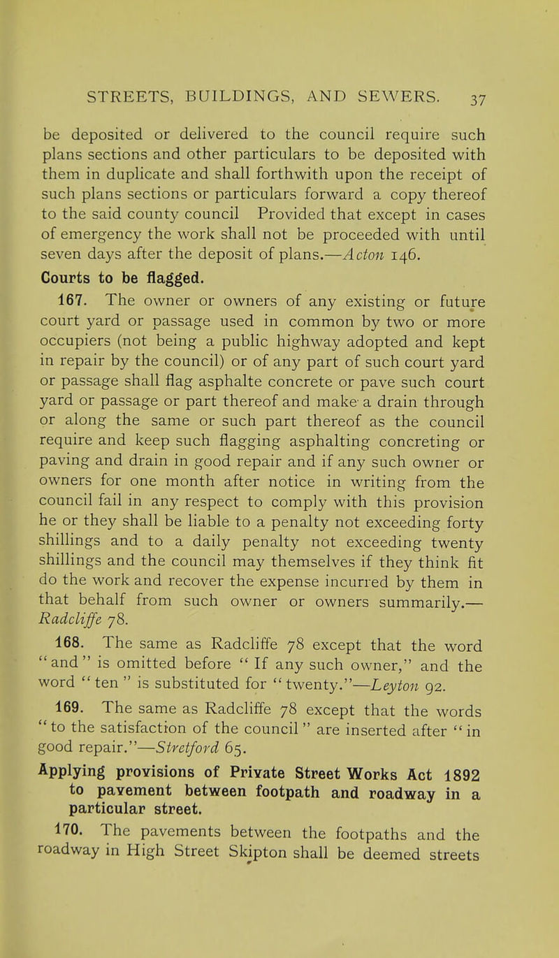 be deposited or delivered to the council require such plans sections and other particulars to be deposited with them in duplicate and shall forthwith upon the receipt of such plans sections or particulars forward a copy thereof to the said county council Provided that except in cases of emergency the work shall not be proceeded with until seven days after the deposit of plans.—Acton 146. Courts to be flagged. 167. The owner or owners of any existing or future court yard or passage used in common by two or more occupiers (not being a public highway adopted and kept in repair by the council) or of any part of such court yard or passage shall flag asphalte concrete or pave such court yard or passage or part thereof and make a drain through or along the same or such part thereof as the council require and keep such flagging asphalting concreting or paving and drain in good repair and if any such owner or owners for one month after notice in writing from the council fail in any respect to comply with this provision he or they shall be liable to a penalty not exceeding forty shillings and to a daily penalty not exceeding twenty shilhngs and the council may themselves if they think fit do the work and recover the expense incurred by them in that behalf from such owner or owners summarily.— Radcliffe 78. 168. The same as Radcliffe 78 except that the word and is omitted before  If any such owner, and the word ten  is substituted for twenty.—Leyton 92. 169. The same as Radcliffe 78 except that the words  to the satisfaction of the council are inserted after  in good repair.—Stretford 65. Applying provisions of Private Street Works Act 1892 to pavement between footpath and roadway in a particular street. 170. The pavements between the footpaths and the roadway in High Street Skipton shall be deemed streets