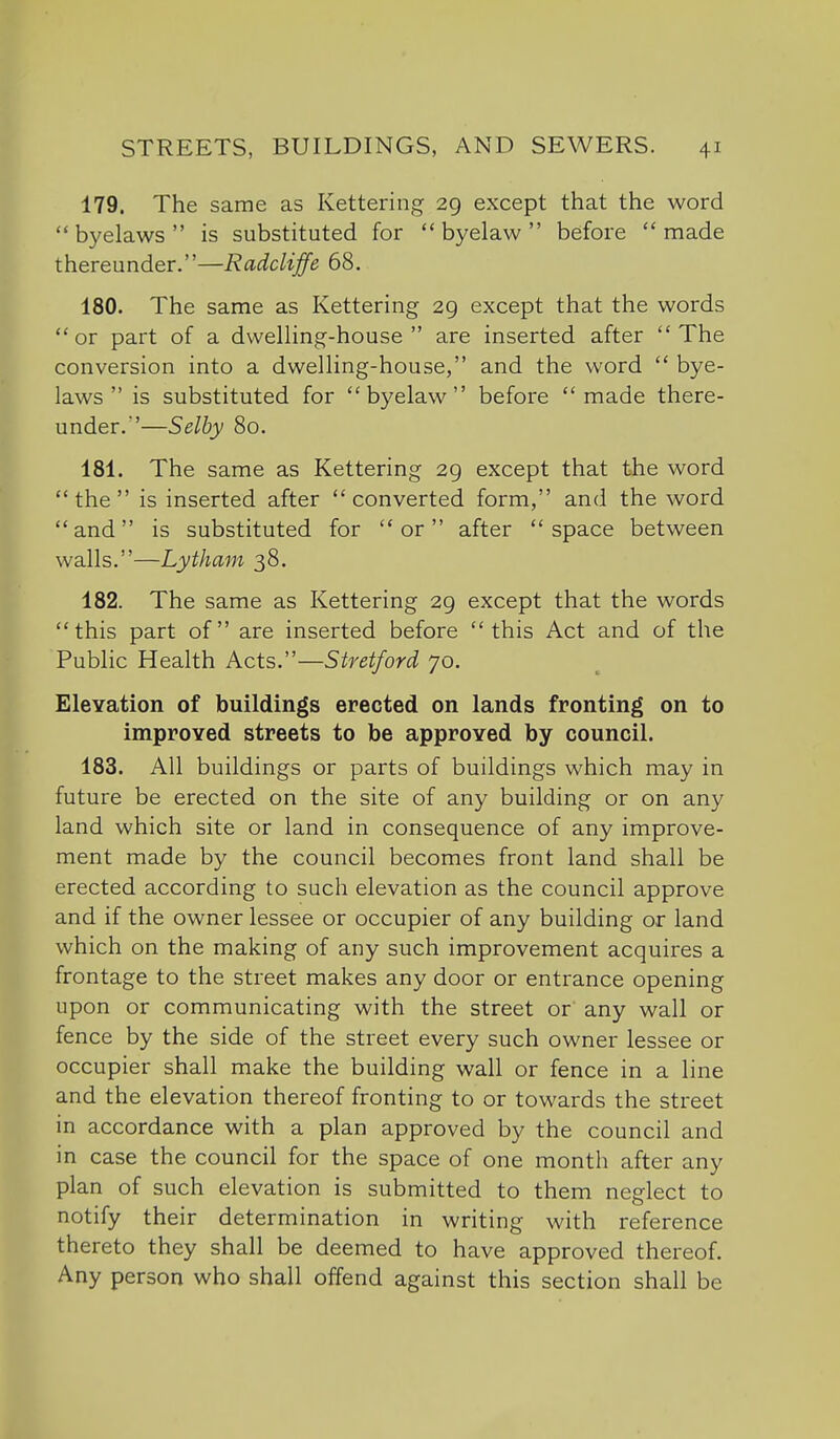 179. The same as Kettering 29 except that the word  byelaws  is substituted for  byelaw  before made thereunder.—Radcliffe 68. 180. The same as Kettering 29 except that the words or part of a dvvelHng-house  are inserted after The conversion into a dwelHng-house, and the word  bye- laws  is substituted for  byelaw  before made there- under.'—Selby 80. 181. The same as Kettering 29 except that the word the is inserted after converted form, and the word and is substituted for or after space between walls.—Lytham 38. 182. The same as Kettering 29 except that the words this part of are inserted before this Act and of the Public Health Acts.—Stretford 70. Elevation of buildings erected on lands fronting on to improved streets to be approved by council. 183. All buildings or parts of buildings which may in future be erected on the site of any building or on any land which site or land in consequence of any improve- ment made by the council becomes front land shall be erected according to such elevation as the council approve and if the owner lessee or occupier of any building or land which on the making of any such improvement acquires a frontage to the street makes any door or entrance opening upon or communicating with the street or any wall or fence by the side of the street every such owner lessee or occupier shall make the building wall or fence in a hne and the elevation thereof fronting to or towards the street in accordance with a plan approved by the council and in case the council for the space of one month after any plan of such elevation is submitted to them neglect to notify their determination in writing with reference thereto they shall be deemed to have approved thereof. Any person who shall offend against this section shall be