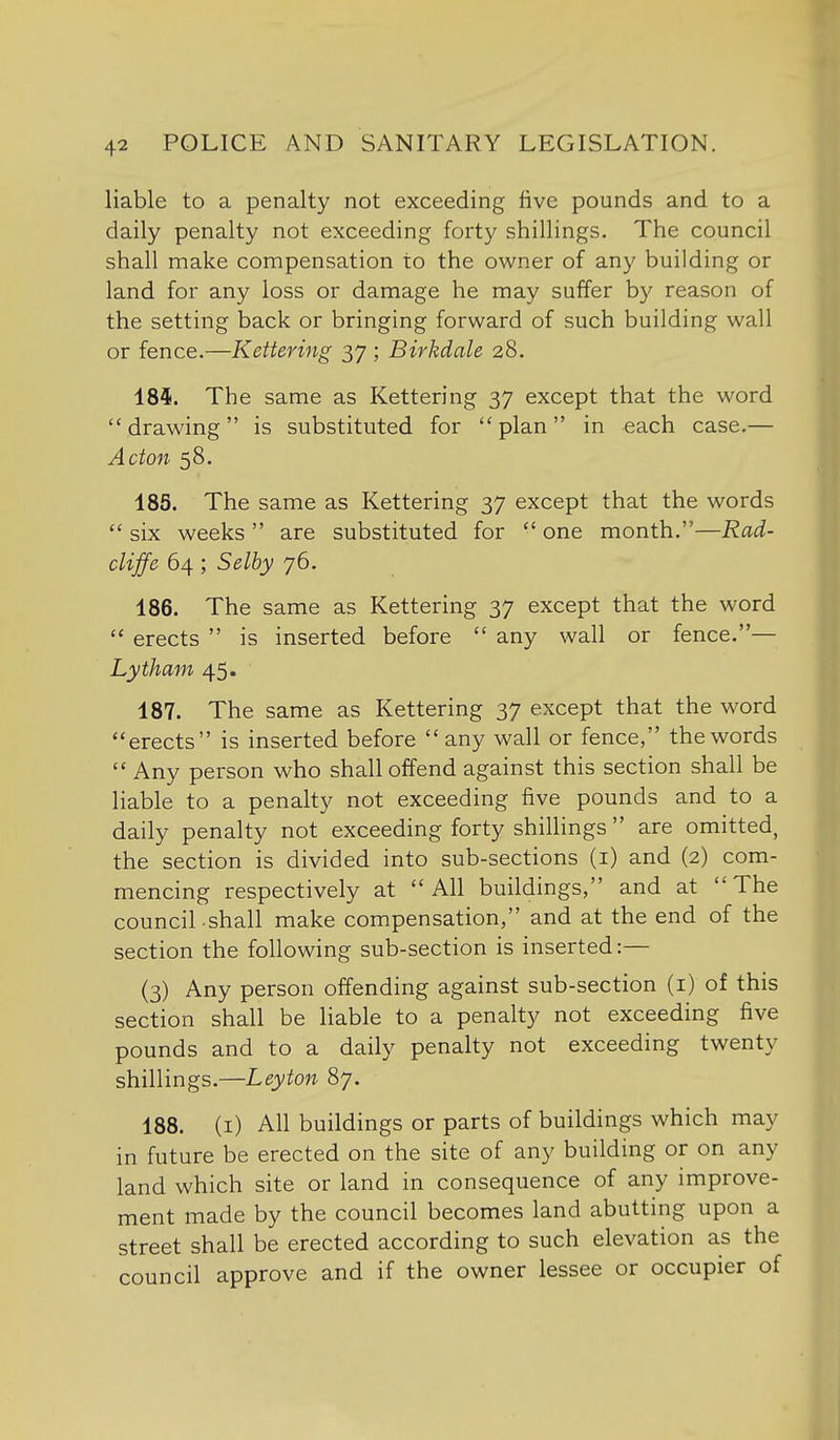 liable to a penalty not exceeding live pounds and to a daily penalty not exceeding forty shillings. The council shall make compensation to the owner of any building or land for any loss or damage he may suffer by reason of the setting back or bringing forward of such building wall or fence.—Kettering 37 ; Birkdale 28. 184. The same as Kettering 37 except that the word drawing is substituted for plan in each case.— Acton 58. 185. The same as Kettering 37 except that the words six weeks are substituted for one month.—Rad- cliffe 64 ; Selby 76. 186. The same as Kettering 37 except that the word  erects  is inserted before  any wall or fence.— Lytham 45. 187. The same as Kettering 37 except that the word erects is inserted before  any wall or fence, the words  Any person who shall offend against this section shall be liable to a penalty not exceeding five pounds and to a daily penalty not exceeding forty shillings  are omitted, the section is divided into sub-sections (i) and (2) com- mencing respectively at All buildings, and at The council.shall make compensation, and at the end of the section the following sub-section is inserted:— (3) Any person offending against sub-section (i) of this section shall be liable to a penalty not exceeding five pounds and to a daily penalty not exceeding twenty shillings.—Ley ton 87. 188. (i) All buildings or parts of buildings which may in future be erected on the site of any building or on any land which site or land in consequence of any improve- ment made by the council becomes land abutting upon a street shall be erected according to such elevation as the council approve and if the owner lessee or occupier of