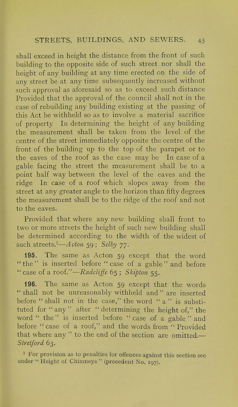 shall exceed in height the distance from the front of such building to the opposite side of such street nor shall the height of any building at any time erected on the side of any street be at any time subsequently increased without such approval as aforesaid so as to exceed such distance Provided that the approval of the council shall not in the case of rebuilding any building existing at the passing of this Act be withheld so as to involve a material sacrifice of property In determining the height of any building the measurement shall be taken from the level of the centre of the street immediately opposite the centre of the front of the building up to the top of the parapet or to the eaves of the roof as the case may be In case of a gable facing the street the measurement shall be to a point half way between the level of the eaves and the ridge In case of a roof which slopes away from the street at any greater angle to the horizon than fifty degrees the measurement shall be to the ridge of the roof and not to the eaves. Provided that where any ne\w building shall front to two or more streets the height of such new building shall be determined according to the width of the widest of such streets.^—Acton 59 ; Selby 77. 195. The same as Acton 59 except that the word the is inserted before case of a gable and before  case of a roof.—Radcliffe 65 ; Skipton 55. 196. The same as Acton 59 except that the words shall not be unreasonably withheld and  are inserted before  shall not in the case, the word  a  is substi- tuted for any after determining the height of, the word the is inserted before case of a gable  and before case of a roof, and the words from Provided that where any  to the end of the section are omitted.— Stretford 63. 1 For provision as to penalties for offences against this section see under  Height of Chimneys  (precedent No. 197).