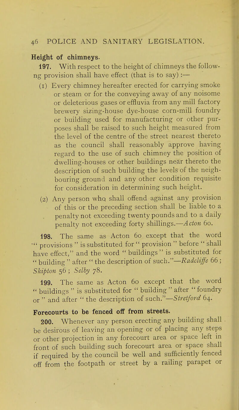 Height of chimneys. 197. With respect to the height of chimneys the follow- ng provision shall have effect (that is to say):— (1) Every chimney hereafter erected for carrying smoke or steam or for the conveying away of any noisome or deleterious gases or effluvia from any mill factory brewery sizing-house dye-house corn-mill foundry or building used for manufacturing or other pur- poses shall be raised to such height measured from the level of the centre of the street nearest thereto as the council shall reasonably approve having regard to the use of such chimney the position of dwelling-houses or other buildings near thereto the description of such building the levels of the neigh- bouring ground and any other condition requisite for consideration in determining such height. (2) Any person whq shall offend against any provision of this or the preceding section shall be liable to a penalty not exceeding twenty pounds and to a daily penalty not exceeding forty shillings.—Adon 60. 198. The same as Acton 60 except that the word provisions  is substituted for  provision  before  shall have effect, and the word  buildings  is substituted for  building  after  the description of such.—Radcliffe 66 ; Skipton 56 ; Selhy 78. 199. The same as Acton 60 except that the word  buildings  is substituted for  building  after  foundry or  and after  the description of such.—Stretford 64. Forecourts to be fenced oif from streets. 200. Whenever any person erecting any building shall be desirous of leaving an opening or of placing any steps or other projection in any forecourt area or space left in front of such building such forecourt area or space shall if required by the council be well and sufficiently fenced off from the footpath or street by a railing parapet or