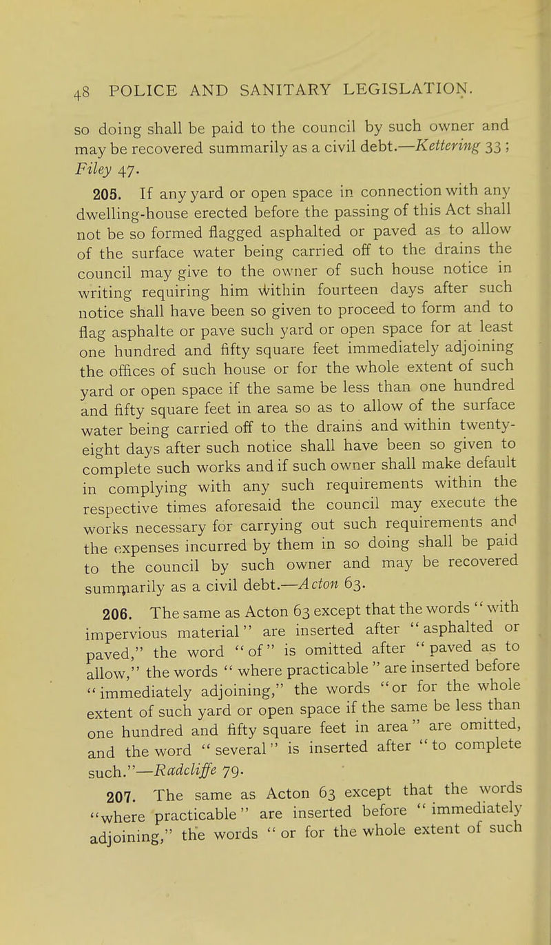 so doing shall be paid to the council by such owner and may be recovered summarily as a civil debt.—Kettering 33 ; Filey 47. 205. If any yard or open space in connection with any dwelling-house erected before the passing of this Act shall not be so formed flagged asphalted or paved as to allow of the surface water being carried off to the drains the council may give to the owner of such house notice in writing requiring him U^ithin fourteen days after such notice shall have been so given to proceed to form and to flag asphalte or pave such yard or open space for at least one hundred and fifty square feet immediately adjoining the offices of such house or for the whole extent of such yard or open space if the same be less than one hundred and fifty square feet in area so as to allow of the surface water being carried off to the drains and within twenty- eight days after such notice shall have been so given to complete such works and if such owner shall make default in complying with any such requirements within the respective times aforesaid the council may execute the works necessary for carrying out such requirements and the expenses incurred by them in so doing shall be paid to the council by such owner and may be recovered sumrparily as a civil debt.—Acton 63. 206. The same as Acton 63 except that the words '' with impervious material are inserted after asphalted or paved, the word of is omitted after paved as to allow, the words  where practicable  are inserted before immediately adjoining, the words or for the whole extent of such yard or open space if the same be less than one hundred and fifty square feet in area  are omitted, and the word several is inserted after to complete such.''—Rccdcliffe 79. 207. The same as Acton 63 except that the words where practicable are inserted before immediately adjoining, the words  or for the whole extent of such