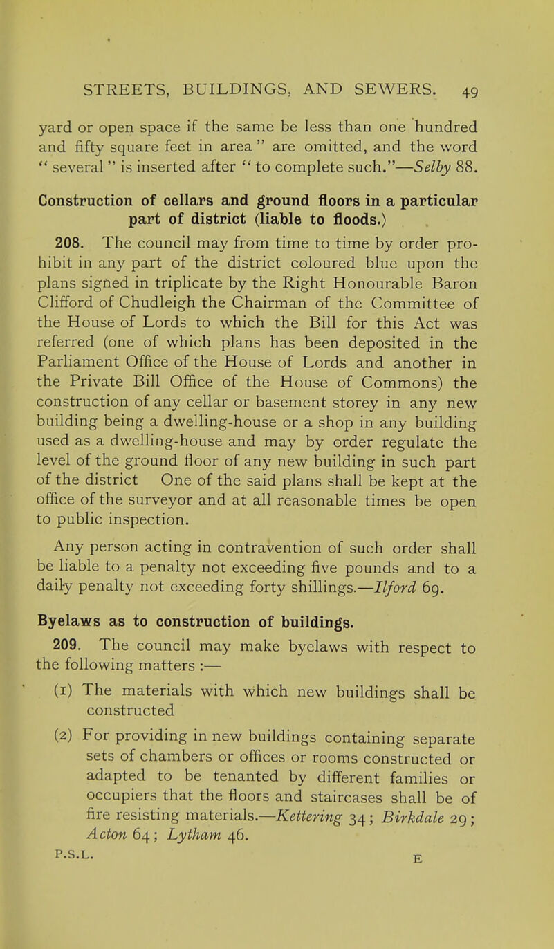 4 STREETS, BUILDINGS, AND SEWERS. 49 yard or open space if the same be less than one hundred and fifty square feet in area  are omitted, and the word  several  is inserted after  to complete such.—Selby 88. Construction of cellars and ground floors in a particular part of district (liable to floods.) 208. The council may from time to time by order pro- hibit in any part of the district coloured blue upon the plans signed in triplicate by the Right Honourable Baron Clifford of Chudleigh the Chairman of the Committee of the House of Lords to which the Bill for this Act was referred (one of which plans has been deposited in the Parliament Office of the House of Lords and another in the Private Bill Office of the House of Commons) the construction of any cellar or basement storey in any new building being a dwelling-house or a shop in any building used as a dwelling-house and may by order regulate the level of the ground floor of any new building in such part of the district One of the said plans shall be kept at the office of the surveyor and at all reasonable times be open to public inspection. Any person acting in contravention of such order shall be liable to a penalty not exceeding five pounds and to a daily penalty not exceeding forty shillings.—Ilford 69. Byelaws as to construction of buildings. 209. The council may make byelaws with respect to the following matters :— (1) The materials with which new buildings shall be constructed (2) For providing in new buildings containing separate sets of chambers or offices or rooms constructed or adapted to be tenanted by different families or occupiers that the floors and staircases shall be of fire resisting materials.—Kettering 34; Birkdale 29; Acton 6^; Lytham ^6. P«S*L.« T7