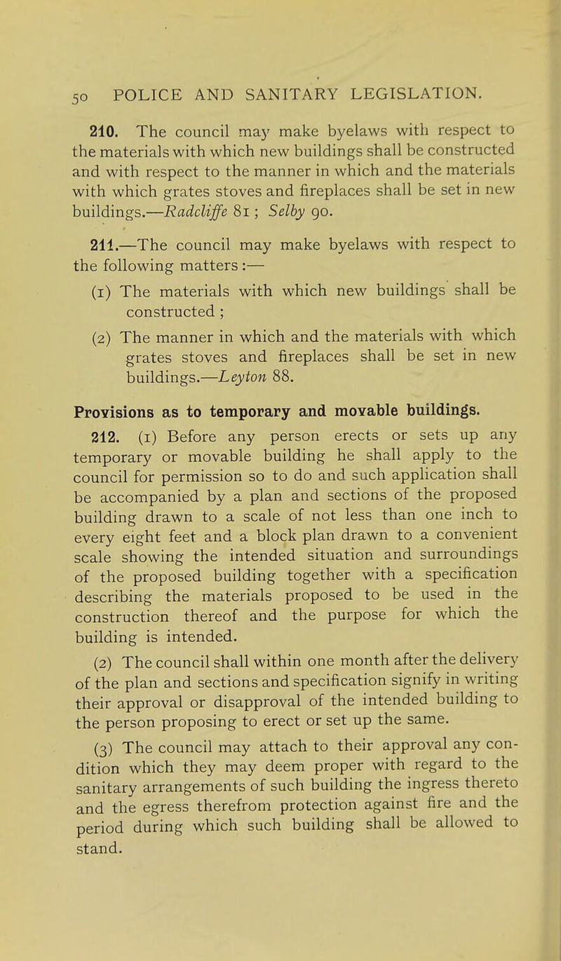 210. The council may make byelaws with respect to the materials with which new buildings shall be constructed and with respect to the manner in which and the materials with which grates stoves and fireplaces shall be set in new buildings.—Radcliffe 8i; Selby go. 211. —The council may make byelaws with respect to the following matters :— (1) The materials with which new buildings shall be constructed; (2) The manner in which and the materials with which grates stoves and fireplaces shall be set in new buildings.—Leyton 88. Provisions as to temporary and movable buildings. 212. (i) Before any person erects or sets up any temporary or movable building he shall apply to the council for permission so to do and such application shall be accompanied by a plan and sections of the proposed building drawn to a scale of not less than one inch to every eight feet and a block plan drawn to a convenient scale showing the intended situation and surroundings of the proposed building together with a specification describing the materials proposed to be used in the construction thereof and the purpose for which the building is intended. (2) The council shall within one month after the delivery of the plan and sections and specification signify in writing their approval or disapproval of the intended building to the person proposing to erect or set up the same. (3) The council may attach to their approval any con- dition which they may deem proper with regard to the sanitary arrangements of such building the ingress thereto and the egress therefrom protection against fire and the period during which such building shall be allowed to stand.