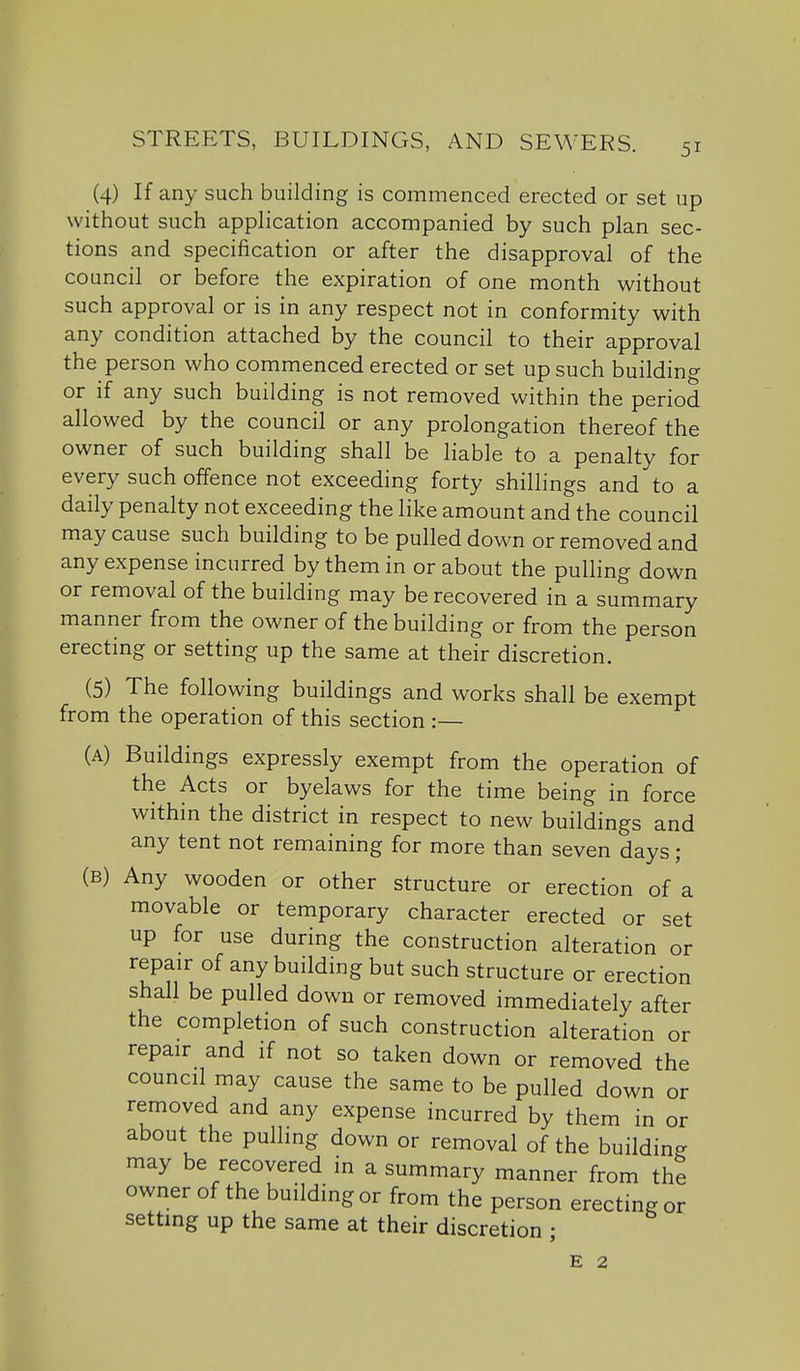 (4) If any such building is commenced erected or set up without such apphcation accompanied by such plan sec- tions and specification or after the disapproval of the council or before the expiration of one month without such approval or is in any respect not in conformity with any condition attached by the council to their approval the person who commenced erected or set up such building or if any such building is not removed within the period allowed by the council or any prolongation thereof the owner of such building shall be liable to a penalty for every such offence not exceeding forty shillings and to a daily penalty not exceeding the like amount and the council may cause such building to be pulled down or removed and any expense incurred by them in or about the pulling down or removal of the building may be recovered in a summary manner from the owner of the building or from the person erecting or setting up the same at their discretion. (5) The following buildings and works shall be exempt from the operation of this section :— (A) Buildings expressly exempt from the operation of the Acts or byelaws for the time being in force within the district in respect to new buildings and any tent not remaining for more than seven days ; (B) Any wooden or other structure or erection of a movable or temporary character erected or set up for use during the construction alteration or repair of any building but such structure or erection shall be pulled down or removed immediately after the completion of such construction alteration or repair and if not so taken down or removed the council may cause the same to be pulled down or removed and any expense incurred by them in or about the pulling down or removal of the building may be recovered in a summary manner from the owner of the building or from the person erecting or setting up the same at their discretion ; E 2