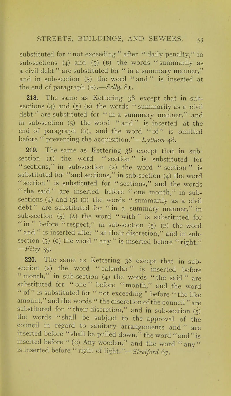 substituted for  not exceeding  after  daily penalty, in sub-sections (4) and (5) (b) the words  summarily as a civil debt  are substituted for  in a summary manner, and in sub-section (5) the word  and  is inserted at the end of paragraph (b).—Selby 81. 218. The same as Kettering 38 except that in sub- sections (4) and (5) (b) the words  summarily as a civil debt  are substituted for  in a summary manner, and in sub-section (5) the word  and  is inserted at the end of paragraph (b), and the word of is omitted before  preventing the acquisition.—Lytham 48. 219. The same as Kettering 38 except that in sub- section (i) the word  section is substituted for  sections, in sub-section (2) the word  section  is substituted for  and sections, in sub-section (4) the word section is substituted for sections, and the words  the said are inserted before one month, in sub- sections (4) and (5) (b) the words  summarily as a civil debt are substituted for  in a summary manner, in sub-section (5) (a) the word  with  is substituted for in before respect, in sub-section (5) (b) the word  and  is inserted after  at their discretion, and in sub- section (5) (c) the word  any is inserted before right. —Filey 39. 220. The same as Kettering 38 except that in sub- section (2) the word calendar is inserted before month, in sub-section (4) the words the said are substituted for one before month, and the word  of is substituted for  not exceeding  before  the like amount, and the words  the discretion of the council  are substituted for their discretion, and in sub-section (5) the words shall be subject to the approval of the council in regard to sanitary arrangements and  are inserted before shall be pulled down, the word and is inserted before  (c) Any wooden, and the word  any is inserted before right oi Yv^htrs tret ford 67.