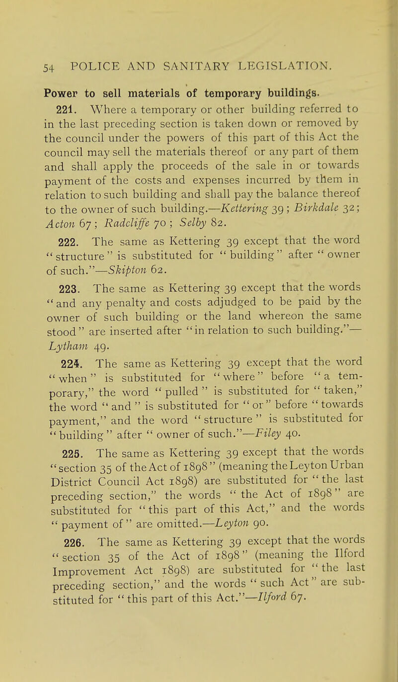 Power to sell materials of temporary buildings. 221. Where a temporary or other building referred to in the last preceding section is taken down or removed by the council under the powers of this part of this Act the council may sell the materials thereof or any part of them and shall apply the proceeds of the sale in or towards payment of the costs and expenses incurred by them in relation to such building and shall pay the balance thereof to the owner of such building.—Kettering 39 ; Birkdale 32; Acton 67 ; Raddiffe 70 ; Selby 82. 222. The same as Kettering 39 except that the word structure is substituted for building after owner of such.—Skipton 62. 223. The same as Kettering 39 except that the words and any penalty and costs adjudged to be paid by the owner of such building or the land whereon the same stood are inserted after in relation to such building.— Lytham 49. 224. The same as Kettering 39 except that the word when is substituted for where before a tem- porary, the word  pulled  is substituted for  taken, the word  and  is substituted for  or before  towards payment, and the word  structure  is substituted for building  after  owner of svLch.—Filey 40. 225. The same as Kettering 39 except that the words section 35 of the Act of 1898 (meaning the Leyton Urban District Council Act 1898) are substituted for  the last preceding section, the words the Act of 1898 are substituted for this part of this Act, and the words  payment of are omitted.—Leyton 90. 226. The same as Kettering 39 except that the words section 35 of the Act of 1898 (meaning the Ilford Improvement Act 1898) are substituted for the last preceding section, and the words such Act are sub- stituted for this part of this Act.—Ilford 67.