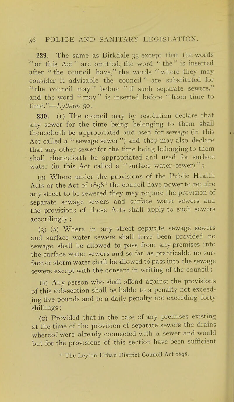 229. The same as Birkdale 33 except that the words or this Act are omitted, the word the is inserted after the council have, the words where they may consider it advisable the council are substituted for the council may before if such separate sewers, and the word  may  is inserted before  from time to time.—Lytham 50. 230. (i) The council may by resolution declare that any sewer for the time being belonging to them shall thenceforth be appropriated and used for sewage (in this Act called a  sewage sewer ) and they may also declare that any other sewer for the time being belonging to them shall thenceforth be appropriated and used for surface water (in this Act called a  surface water sewer)  ; (2) Where under the provisions of the Pubhc Health Acts or the Act of 1898^ the council have power to require any street to be sewered they may require the provision of separate sewage sewers and surface water sewers and the provisions of those Acts shall apply to such sewers accordingly ; (3) (a) Where in any street separate sewage sewers and surface water sewers shall have been provided no sewage shall be allowed to pass from any premises into the surface water sewers and so far as practicable no sur- face or storm water shall be allowed to pass into the sewage sewers except with the consent in writing of the council; (b) Any person who shall offend against the provisions of this sub-section shall be liable to a penalty not exceed- ing five pounds and to a daily penalty not exceeding forty shillings; (c) Provided that in the case of any premises existing at the time of the provision of separate sewers the drains whereof were already connected with a sewer and would but for the provisions of this section have been sufficient