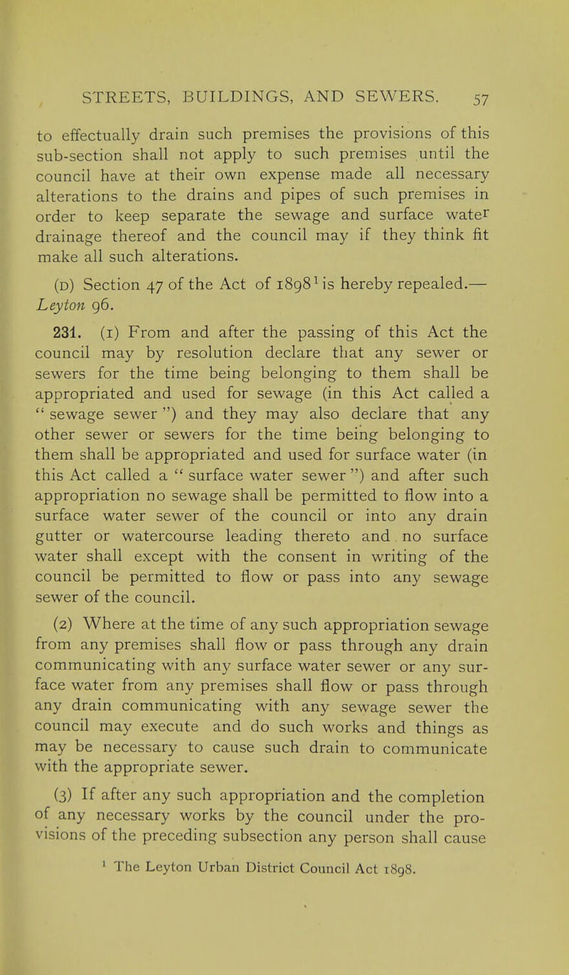 to effectually drain such premises the provisions of this sub-section shall not apply to such premises until the council have at their own expense made all necessary alterations to the drains and pipes of such premises in order to keep separate the sewage and surface water drainage thereof and the council may if they think fit make all such alterations. (d) Section 47 of the Act of 1898 Hs hereby repealed.— Leyton 96. 231. (i) From and after the passing of this Act the council may by resolution declare that any sewer or sewers for the time being belonging to them shall be appropriated and used for sewage (in this Act called a  sewage sewer ) and they may also declare that any other sewer or sewers for the time being belonging to them shall be appropriated and used for surface water (in this Act called a  surface water sewer ) and after such appropriation no sewage shall be permitted to flow into a surface water sewer of the council or into any drain gutter or watercourse leading thereto and no surface water shall except with the consent in writing of the council be permitted to flow or pass into any sewage sewer of the council. (2) Where at the time of any such appropriation sewage from any premises shall flow or pass through any drain communicating with any surface water sewer or any sur- face water from any premises shall flow or pass through any drain communicating with any sewage sewer the council may execute and do such works and things as may be necessary to cause such drain to communicate with the appropriate sewer. (3) If after any such appropriation and the completion of any necessary works by the council under the pro- visions of the preceding subsection any person shall cause