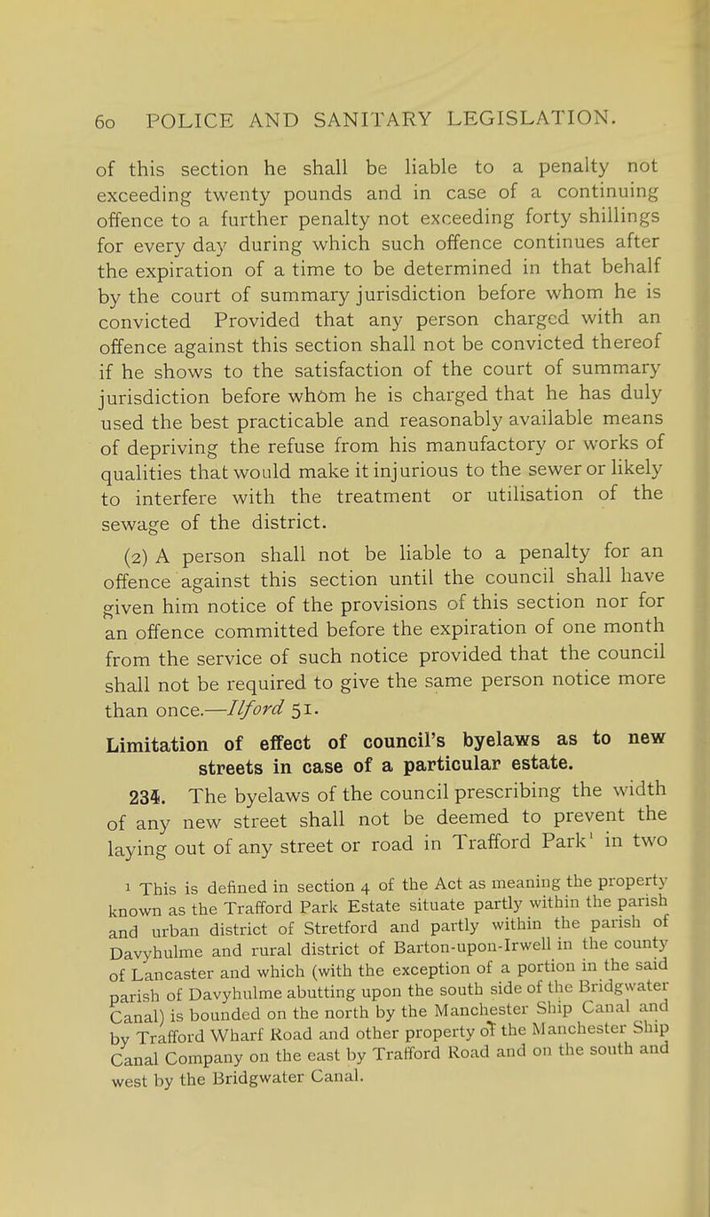 of this section he shall be liable to a penalty not exceeding twenty pounds and in case of a continuing offence to a further penalty not exceeding forty shillings for every day during which such offence continues after the expiration of a time to be determined in that behalf by the court of summary jurisdiction before whom he is convicted Provided that any person charged with an offence against this section shall not be convicted thereof if he shows to the satisfaction of the court of summary jurisdiction before whom he is charged that he has duly used the best practicable and reasonably available means of depriving the refuse from his manufactory or works of qualities that would make it injurious to the sewer or hkely to interfere with the treatment or utilisation of the sewage of the district. (2) A person shall not be liable to a penalty for an offence against this section until the council shall have given him notice of the provisions of this section nor for an offence committed before the expiration of one month from the service of such notice provided that the council shall not be required to give the same person notice more than once.—Ilford 51. Limitation of effect of council's byelaws as to new streets in case of a particular estate. 235. The byelaws of the council prescribing the width of any new street shall not be deemed to prevent the laying out of any street or road in Trafford Park' in two 1 This is defined in section 4 of the Act as meaning the property known as the Trafford Park Estate situate partly within the parish and urban district of Stretford and partly within the parish of Davyhulme and rural district of Barton-upon-Irwell in the county of Lancaster and which (with the exception of a portion in the said parish of Davyhulme abutting upon the south side of the Bridgwater Canal) is bounded on the north by the Manchester Ship Canal and by Trafford Wharf Road and other property o^ the Manchester Ship Canal Company on the east by Trafford Road and on the south and west by the Bridgwater Canal.