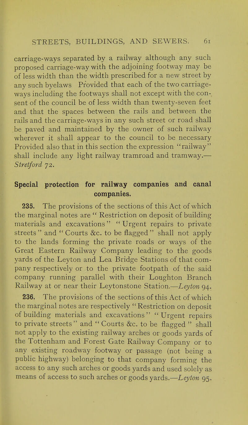 carriage-ways separated by a railway although any such proposed carriage-way with the adjoining footway may be of less width than the width prescribed for a new street by any such byelaws Provided that each of the two carriage- ways including the footways shall not except with the con- sent of the council be of less width than twenty-seven feet and that the spaces between the rails and between the rails and the carriage-ways in any such street or road shall be paved and maintained by the owner of such railway wherever it shall appear to the council to be necessary Provided also that in this section the expression railway shall include any light railway tramroad and tramway.— Stretford 72. Special protection for railway companies and canal companies. 235. The provisions of the sections of this Act of which the marginal notes are  Restriction on deposit of building materials and excavations  Urgent repairs to private streets and  Courts &c. to be flagged shall not apply to the lands forming the private roads or ways of the Great Eastern Railway Company leading to the goods yards of the Leyton and Lea Bridge Stations of that com- pany respectively or to the private footpath of the said company running parallel with their Loughton Branch Railway at or near their Leytonstone Station.—Leyton 94. 236. The provisions of the sections of this Act of which the marginal notes are respectively Restriction on deposit of building materials and excavations Urgent repairs to private streets and  Courts &c, to be flagged  shall not apply to the existing railway arches or goods yards of the Tottenham and Forest Gate Railway Company or to any existing roadway footway or passage (not being a public highway) belonging to that company forming the access to any such arches or goods yards and used solely as means of access to such arches or goods yards.—Leyton 95.