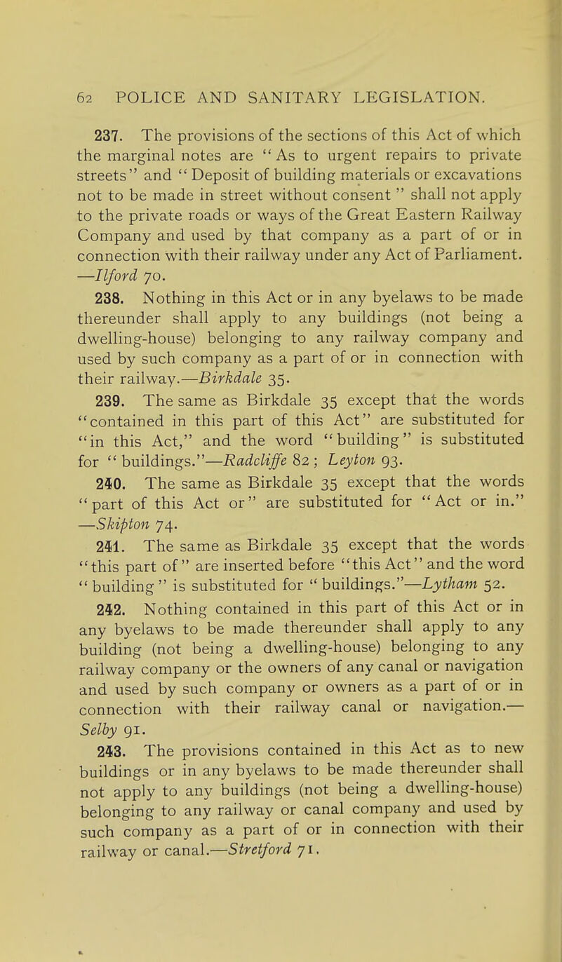 237. The provisions of the sections of this Act of which the marginal notes are As to urgent repairs to private streets and  Deposit of building materials or excavations not to be made in street without consent  shall not apply to the private roads or ways of the Great Eastern Railway Company and used by that company as a part of or in connection with their railway under any Act of Parliament. —Ilford 70. 238. Nothing in this Act or in any byelaws to be made thereunder shall apply to any buildings (not being a dwelling-house) belonging to any railway company and used by such company as a part of or in connection with their railway.—Birkdale 35. 239. The same as Birkdale 35 except that the words contained in this part of this Act are substituted for in this Act, and the word building is substituted for  buildings.—RadcUffe 82 ; Leyton 93. 240. The same as Birkdale 35 except that the words part of this Act or are substituted for Act or in. —Skipton 74. 2M. The same as Birkdale 35 except that the words this part of are inserted before this Act and the word building is substituted for  buildings:'—Lytham 52. 242. Nothing contained in this part of this Act or in any byelaws to be made thereunder shall apply to any building (not being a dwelling-house) belonging to any railway company or the owners of any canal or navigation and used by such company or owners as a part of or in connection with their railway canal or navigation.— Selby gi. 243. The provisions contained in this Act as to new buildings or in any byelaws to be made thereunder shall not apply to any buildings (not being a dwelling-house) belonging to any railway or canal company and used by such company as a part of or in connection with their railway or canal.—Stretford 71.