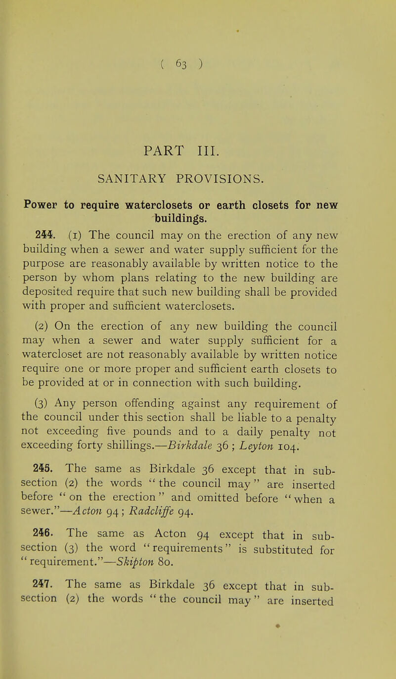 PART III. SANITARY PROVISIONS. Power to require waterclosets or earth closets for new buildings. 2ii. (i) The council may on the erection of any new building when a sewer and water supply sufficient for the purpose are reasonably available by written notice to the person by whom plans relating to the new building are deposited require that such new building shall be provided with proper and sufficient waterclosets. (2) On the erection of any new building the council may when a sewer and water supply sufficient for a watercloset are not reasonably available by written notice require one or more proper and sufficient earth closets to be provided at or in connection with such building. (3) Any person offending against any requirement of the council under this section shall be liable to a penalty not exceeding five pounds and to a daily penalty not exceeding forty shillings.—Birkdale 36 ; Leyton 104. 2i5. The same as Birkdale 36 except that in sub- section (2) the words  the council may are inserted before  on the erection  and omitted before  when a sewer.—Acton 94; Radcliffe 94. 246. The same as Acton 94 except that in sub- section (3) the word requirements is substituted for  requirement.—Skipton 80. 2M. The same as Birkdale 36 except that in sub- section (2) the words the council may are inserted