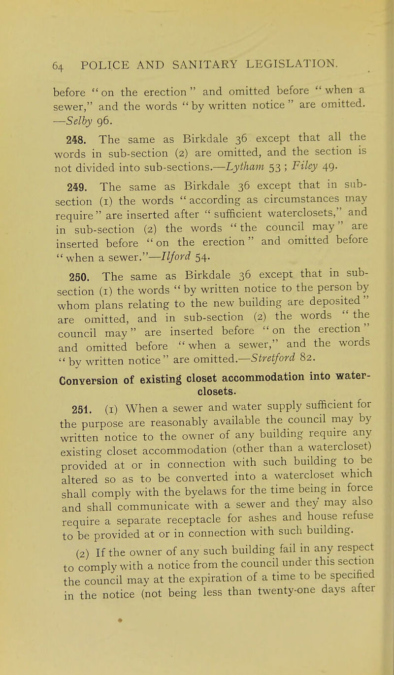 before on the erection and omitted before when a sewer, and the words  by written notice  are omitted. —Selby 96. 248. The same as Birkdale 36 except that all the words in sub-section (2) are omitted, and the section is not divided into sub-sections.—Lytham 53 ; Filey 49. 249. The same as Birkdale 36 except that in sub- section (i) the words  according as circumstances may require  are inserted after  sufficient waterclosets, and in sub-section (2) the words the council may are inserted before on the erection and omitted before  when a sewer.—Iljord 54. 250. The same as Birkdale 36 except that in sub- section (I) the words  by written notice to the person by whom plans relating to the new building are deposited  are omitted, and in sub-section (2) the words  the council may are inserted before on the erection and omitted before when a sewer, and the words  by written notice are omitted.—Stretford 82. Conversion of existing closet accommodation into water- closets. 251. (i) When a sewer and water supply sufficient for the purpose are reasonably available the council may by written notice to the owner of any building require any existing closet accommodation (other than a watercloset) provided at or in connection with such building to be altered so as to be converted into a watercloset which shall comply with the byelaws for the time being in force and shall communicate with a sewer and they may also require a separate receptacle for ashes and house refuse to be provided at or in connection with such building. (2) If the owner of any such building fail in any respect to comply with a notice from the council under this section the council may at the expiration of a time to be specified in the notice (not being less than twenty-one days after •