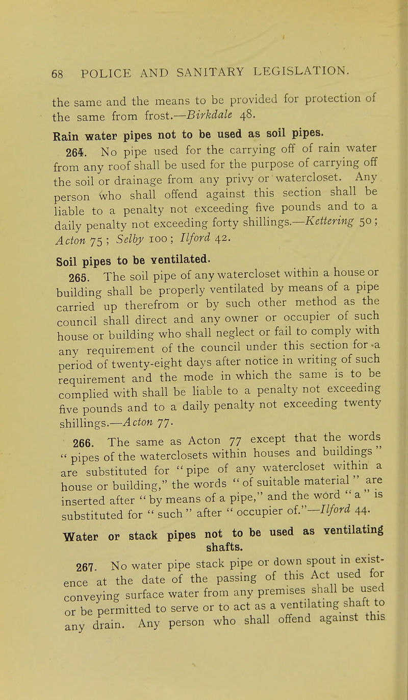 I 68 POLICE AND SANITARY LEGISLATION. the same and the means to be provided for protection of the same from frost.—Birkdale 48. Rain water pipes not to be used as soil pipes. 265. No pipe used for the carrying off of rain water from any roof shall be used for the purpose of carrying off the soil or drainage from any privy or watercloset. Any person who shall offend against this section shall be liable to a penalty not exceeding five pounds and to a daily penalty not exceeding forty shillings.—K^^mwg' 50; Acton 75 ; Selhy 100 ; Ilford 42. Soil pipes to be ventilated. 265. The soil pipe of any watercloset within a house or building shall be properly ventilated by means of a pipe carried up therefrom or by such other method as the council shall direct and any owner or occupier of such house or building who shall neglect or fail to comply with any requirement of the council under this section for-a period of twenty-eight days after notice in writing of such requirement and the mode in which the same is to be complied with shall be liable to a penalty not exceeding five pounds and to a daily penalty not exceeding twenty shillings.—^ctoM 77. 266. The same as Acton 77 except that the words  pipes of the waterclosets within houses and buildings  are substituted for pipe of any watercloset within a house or building, the words  of suitable material  are inserted after  by means of a pipe, and the word ' a is substituted for  such  after  occupier oV'—Ilford 44. Water or stack pipes not to be used as ventilating shafts. 267 No water pipe stack pipe or down spout in exist- ence at the date of the passing of this Act used for conveying surface water from any premises shall be used or be permitted to serve or to act as a ventdating shaf to any drain. Any person who shall offend against this s,