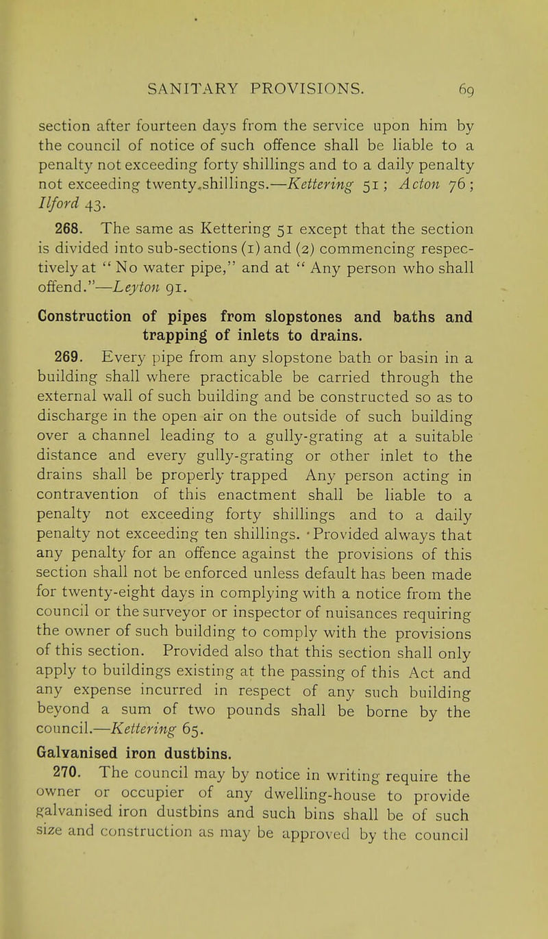 section after fourteen days from the service upon him by the council of notice of such offence shall be liable to a penalty not exceeding forty shillings and to a daily penalty not exceeding twenty^shillings.—Kettering 51; Acton 76; Ilford 43. 268. The same as Kettering 51 except that the section is divided into sub-sections (i) and (2) commencing respec- tively at  No water pipe, and at  Any person who shall offend.—Leyton 91. Construction of pipes from slopstones and baths and trapping of inlets to drains. 269. Every pipe from any slopstone bath or basin in a building shall where practicable be carried through the external wall of such building and be constructed so as to discharge in the open air on the outside of such building over a channel leading to a gully-grating at a suitable distance and every gully-grating or other inlet to the drains shall be properly trapped Any person acting in contravention of this enactment shall be liable to a penalty not exceeding forty shillings and to a daily penalty not exceeding ten shillings. - Provided always that any penalty for an offence against the provisions of this section shall not be enforced unless default has been made for twenty-eight days in complying with a notice from the council or the surveyor or inspector of nuisances requiring the owner of such building to comply with the provisions of this section. Provided also that this section shall only apply to buildings existing at the passing of this Act and any expense incurred in respect of any such building beyond a sum of two pounds shall be borne by the council.—Kettering 65. Galvanised iron dustbins. 270. The council may by notice in writing require the owner or occupier of any dwelling-house to provide galvanised iron dustbins and such bins shall be of such size and construction as may be approved by the council