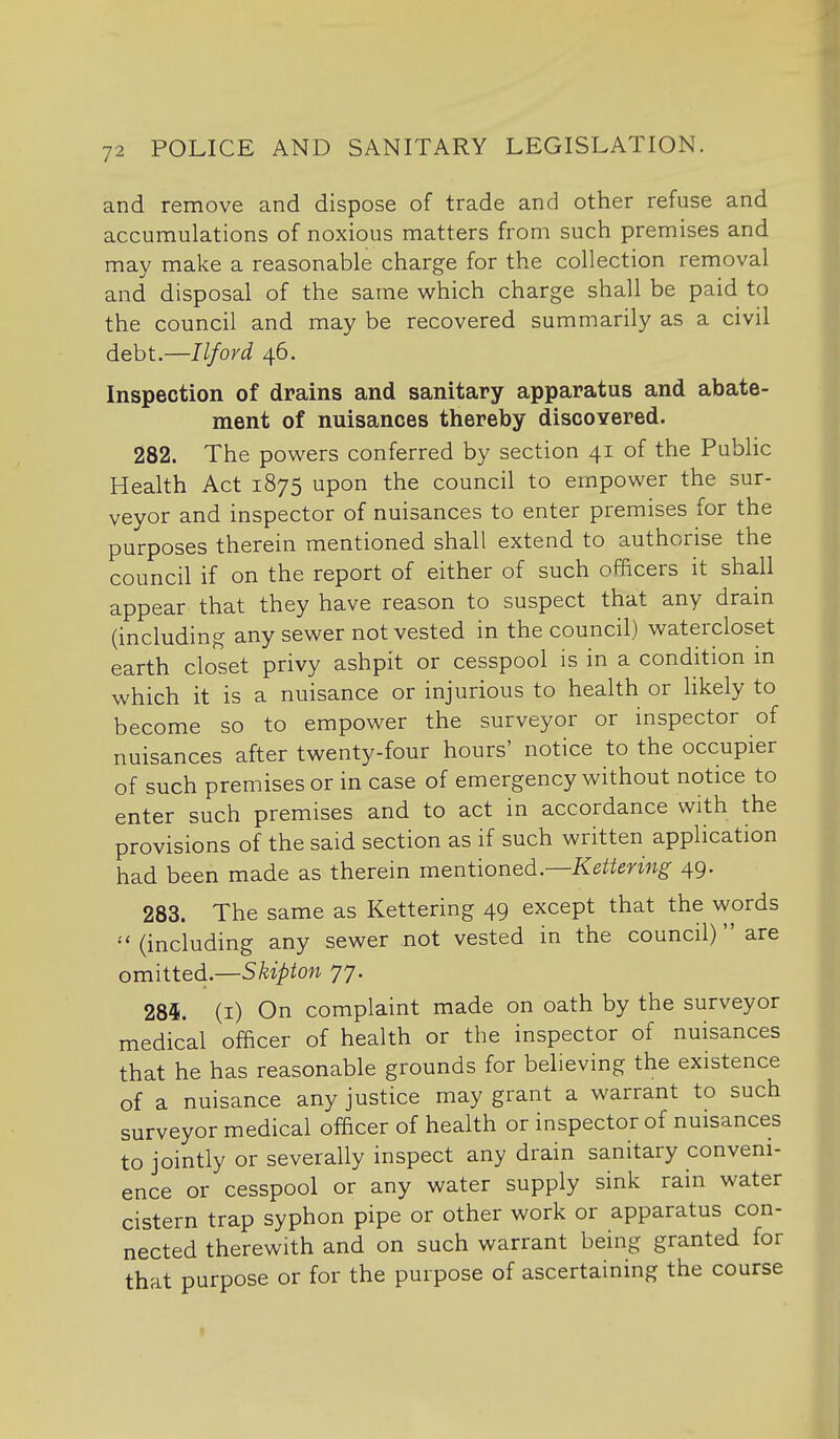 and remove and dispose of trade and other refuse and accumulations of noxious matters from such premises and may make a reasonable charge for the collection removal and disposal of the same which charge shall be paid to the council and may be recovered summarily as a civil debt.—Ilford 46. Inspection of drains and sanitary apparatus and abate- ment of nuisances thereby discovered. 282. The powers conferred by section 41 of the Public Health Act 1875 upon the council to empower the sur- veyor and inspector of nuisances to enter premises for the purposes therein mentioned shall extend to authorise the council if on the report of either of such officers it shall appear that they have reason to suspect that any drain (including any sewer not vested in the council) watercloset earth closet privy ashpit or cesspool is in a condition m which it is a nuisance or injurious to health or Hkely to become so to empower the surveyor or inspector of nuisances after twenty-four hours' notice to the occupier of such premises or in case of emergency without notice to enter such premises and to act in accordance with the provisions of the said section as if such written application had been made as therein meniioned..—Kettering 49. 283. The same as Kettering 49 except that the words (including any sewer not vested in the council) are omitted.—S^^^ion 77. 284. (i) On complaint made on oath by the surveyor medical officer of health or the inspector of nuisances that he has reasonable grounds for believing the existence of a nuisance any justice may grant a warrant to such surveyor medical officer of health or inspector of nuisances to jointly or severally inspect any drain sanitary conveni- ence or cesspool or any water supply sink rain water cistern trap syphon pipe or other work or apparatus con- nected therewith and on such warrant being granted for that purpose or for the purpose of ascertaining the course