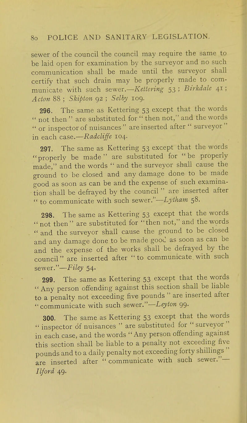 sewer of the council the council may require the same to be laid open for examination by the surveyor and no such communication shall be made until the surveyor shall certify that such drain may be properly made to com- municate with such sewer.—Kettering 53 ; Birkdale 41; Acton 88 ; Skipton 92 ; Selhy log. 296. The same as Kettering 53 except that the words  not then  are substituted for  then not, and the words  or inspector of nuisances  are inserted after  surveyor  in each case.—Radcliffe 104. 297. The same as Kettering 53 except that the words properly be made are substituted for be properly made, and the words  and the surveyor shall cause the ground to be closed and any damage done to be made good as soon as can be and the expense of such examina- tion shall be defrayed by the council  are inserted after  to communicate with such sewer.—Lytham 58. 298. The same as Kettering 53 except that the words  not then are substituted for then not, and the words  and the surveyor shall cause the ground to be closed and any damage done to be made goou as soon as can be and the expense of the works shall be defrayed by the council are inserted after  to communicate with such sewer.—Filey 54. 299. The same as Kettering 53 except that the words Any person offending against this section shall be liable to a penalty not exceeding five pounds  are inserted after communicate with such sewer.—Leyton 99. 300. The same as Kettering 53 except that the words  inspector of nuisances  are substituted for surveyor in each case, and the words Any person offending against this section shall be liable to a penalty not exceeding five pounds and to a daily penalty not exceeding forty shillings  are inserted after  communicate with such sewer.— Ilford 49.