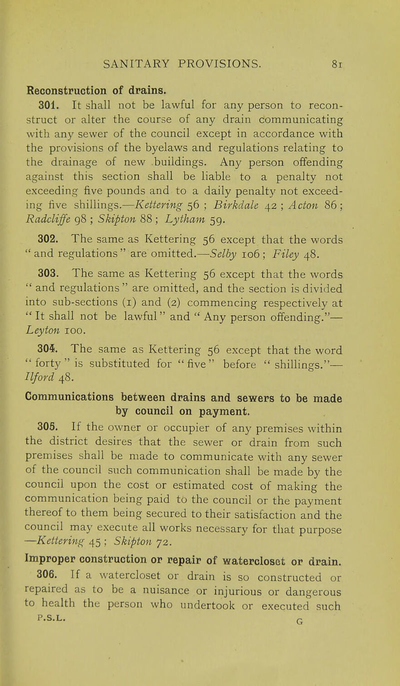 Reconstruction of drains. 301. It shall not be lawful for any person to recon- struct or alter the course of any drain communicating with any sewer of the council except in accordance with the provisions of the byelaws and regulations relating to the drainage of new .buildings. Any person offending against this section shall be liable to a penalty not exceeding five pounds and to a daily penalty not exceed- ing five shillings.—Kettering 56 ; Birkdale 42 ; Acton 86; Radcliffe 98 ; Skipton 88 ; Lytham 59. 302. The same as Kettering 56 except that the words  and regulations  are omitted.—Selby 106 ; Filey 48. 303. The same as Kettering 56 except that the words  and regulations  are omitted, and the section is divided into sub-sections (i) and (2) commencing respectively at  It shall not be lawful and  Any person offending.— Ley ton 100. 305. The same as Kettering 56 except that the word forty is substituted for five before shillings.— I If or d 48. Communications between drains and sewers to be made by council on payment. 305. If the owner or occupier of any premises within the district desires that the sewer or drain from such premises shall be made to communicate with any sewer of the council such communication shall be made by the council upon the cost or estimated cost of making the communication being paid to the council or the payment thereof to them being secured to their satisfaction and the council may execute all works necessary for that purpose —Kettering 45 ; Skipton 72. Improper construction or repair of waterclosot or drain. 306. If a watercloset or drain is so constructed or repaired as to be a nuisance or injurious or dangerous to health the person who undertook or executed such