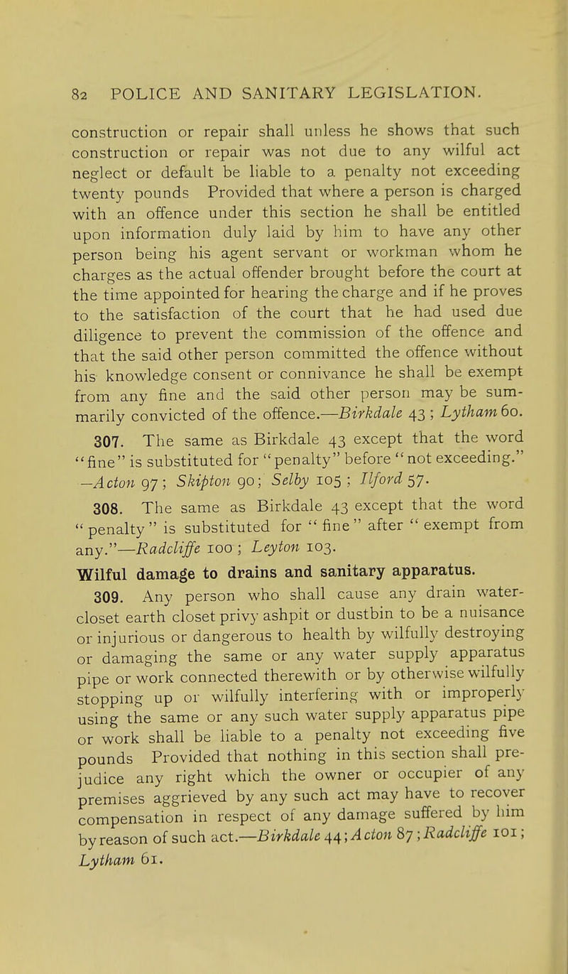 construction or repair shall unless he shows that such construction or repair was not due to any wilful act neglect or default be liable to a penalty not exceeding twenty pounds Provided that where a person is charged with an offence under this section he shall be entitled upon information duly laid by him to have any other person being his agent servant or workman whom he charges as the actual offender brought before the court at the time appointed for hearing the charge and if he proves to the satisfaction of the court that he had used due diligence to prevent the commission of the offence and that the said other person committed the offence without his knowledge consent or connivance he shall be exempt from any fine and the said other person may be sum- marily convicted of the offence.—Birkdale 43 ; Lytham 60. 307. The same as Birkdale 43 except that the word fine is substituted for penalty before not exceeding. -Acton 97 ; Skipton go; Selby 105 ; Ilford 57. 308. The same as Birkdale 43 except that the word penalty is substituted for fine after exempt from &ny:'—Ra.dcliffe 100 ; Leyton 103. Wilful damage to drains and sanitary apparatus. 309. Any person who shall cause any drain water- closet earth closet privy ashpit or dustbin to be a nuisance or injurious or dangerous to health by wilfully destroying or damaging the same or any water supply apparatus pipe or work connected therewith or by otherwise wilfully stopping up or wilfully interfering with or improperly using the same or any such water supply apparatus pipe or work shall be liable to a penalty not exceeding five pounds Provided that nothing in this section shall pre- judice any right which the owner or occupier of any premises aggrieved by any such act may have to recover compensation in respect of any damage suffered by him by reason of such -^ict.—Birkdale 44; A don S7;Radcliffe loi; Lytham 61.