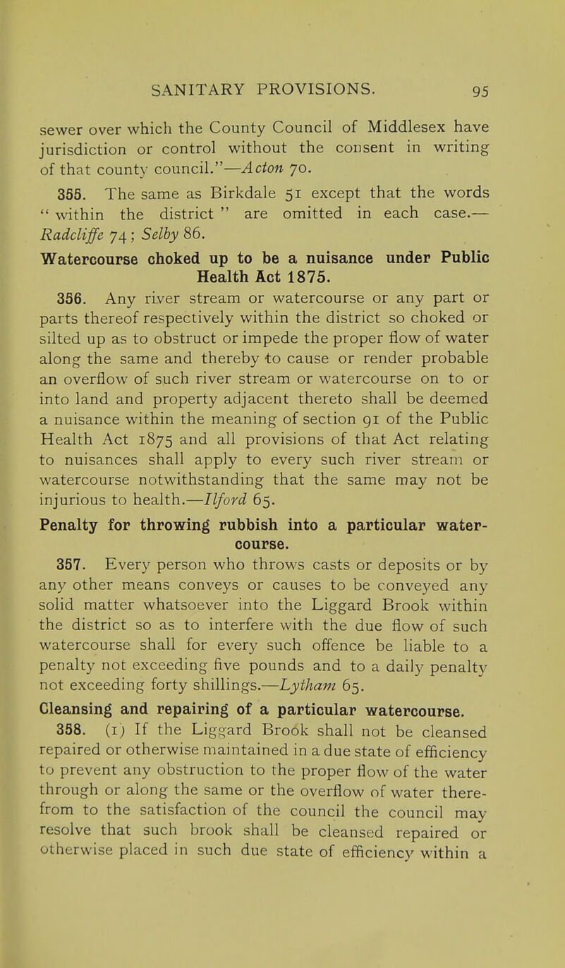 sewer over which the County Council of Middlesex have jurisdiction or control without the consent in writing of that county council.—Acton 70. 355. The same as Birkdale 51 except that the words  within the district  are omitted in each case.— Radcliffe 74; Selby 86. Watercourse choked up to be a nuisance under Public Health Act 1875. 356. Any river stream or watercourse or any part or parts thereof respectively within the district so choked or silted up as to obstruct or impede the proper flow of water along the same and thereby to cause or render probable an overflow of such river stream or watercourse on to or into land and property adjacent thereto shall be deemed a nuisance within the meaning of section gi of the Public Health Act 1875 and all provisions of that Act relating to nuisances shall apply to every such river stream or watercourse notwithstanding that the same may not be injurious to health.—Ilford 65. Penalty for throwing rubbish into a particular water- course. 357. Every person who throws casts or deposits or by any other means conveys or causes to be conve5^ed any solid matter whatsoever into the Liggard Brook within the district so as to interfere with the due flow of such watercourse shall for every such offence be liable to a penalty not exceeding five pounds and to a daily penalty not exceeding forty shillings.—Lytham 65. Cleansing and repairing of a particular watercourse. 358. {1) If the Liggard Brook shall not be cleansed repaired or otherwise maintained in a due state of efficiency to prevent any obstruction to the proper flow of the water through or along the same or the overflow of water there- from to the satisfaction of the council the council may resolve that such brook shall be cleansed repaired or otherwise placed in such due state of efliciency within a