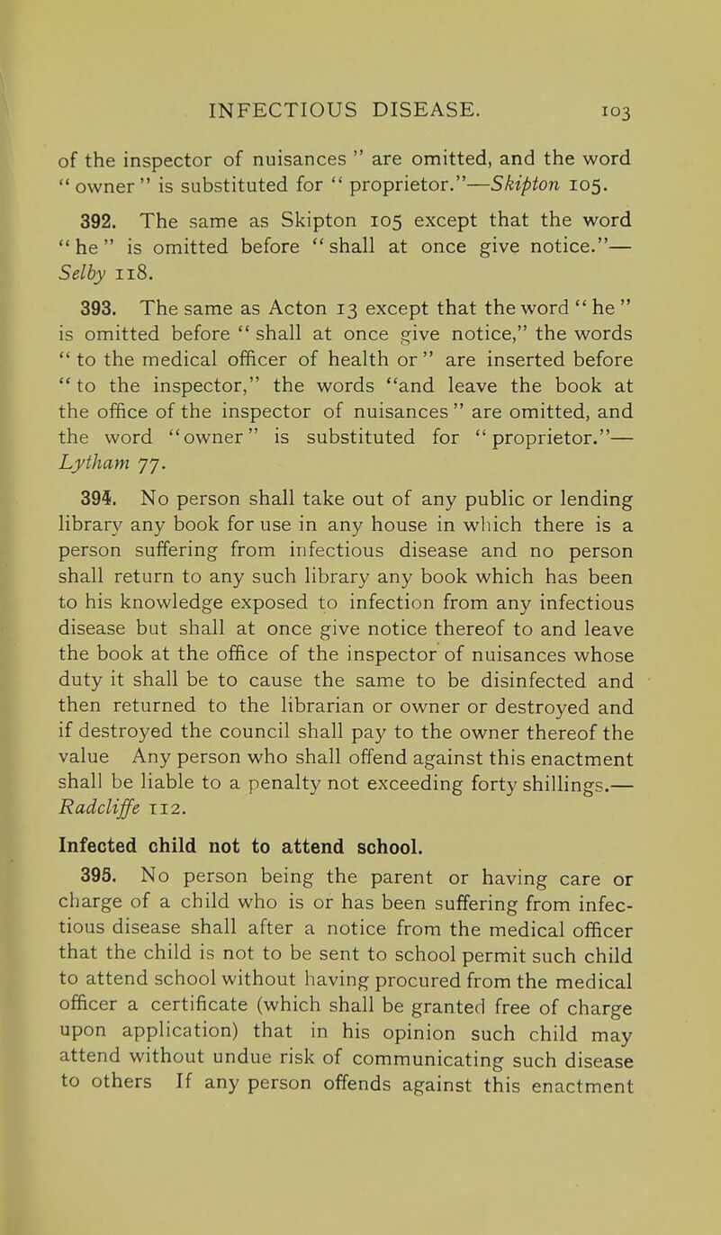 of the inspector of nuisances  are omitted, and the word owner is substituted for  proprietor.—Skipton 105. 392. The same as Skipton 105 except that the word he is omitted before shall at once give notice.— Selhy 118. 393. The same as Acton 13 except that the word  he  is omitted before  shall at once give notice, the words  to the medical officer of health or  are inserted before  to the inspector, the words and leave the book at the office of the inspector of nuisances are omitted, and the word owner is substituted for proprietor.— Lytham 77. 39^. No person shall take out of any public or lending library any book for use in any house in which there is a person suffering from infectious disease and no person shall return to any such library any book which has been to his knowledge exposed to infection from any infectious disease but shall at once give notice thereof to and leave the book at the office of the inspector of nuisances whose duty it shall be to cause the same to be disinfected and then returned to the librarian or owner or destroyed and if destroyed the council shall pay to the owner thereof the value Any person who shall offend against this enactment shall be liable to a penalty not exceeding forty shillings.— Radcliffe T12. Infected child not to attend school. 395. No person being the parent or having care or charge of a child who is or has been suffering from infec- tious disease shall after a notice from the medical officer that the child is not to be sent to school permit such child to attend school without having procured from the medical officer a certificate (which shall be granted free of charge upon application) that in his opinion such child may attend without undue risk of communicating such disease to others If any person offends against this enactment