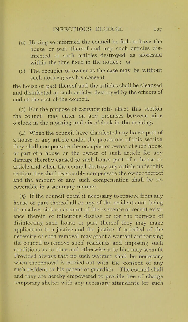 (b) Having so informed the council he fails to have the house or part thereof and any such articles dis- infected or such articles destroyed as aforesaid within the time fixed in the notice; or (c) The occupier or owner as the case may be without such notice gives his consent the house or part thereof and the articles shall be cleansed and disinfected or such articles destroyed by the officers of and at the cost of the council. (3) For the purpose of carrying into effect this section the council may enter on any premises between nine o'clock in the morning and six o'clock in the evening. (4) When the council have disinfected any house part of a house or any article under the provisions of this section they shall compensate the occupier or owner of such house or part of a house or the owner of such article for any damage thereby caused to such house part of a house or article and when the council destroy any article under this section they shall reasonably compensate the owner thereof and the amount of any such compensation shall be re- coverable in a summary manner. (5) If the council deem it necessary to remove from any house or part thereof all or any of the residents not being themselves sick on account of the existence or recent exist- ence therein of infectious disease or for the purpose of disinfecting such house or part thereof they may make application to a justice and the justice if satisfied of the necessity of such removal may ^rant a warrant authorising the council to remove such residents and imposing such conditions as to time and otherwise as to him may seem fit Provided always that no such warrant shall be necessary when the removal is carried out with the consent of any such resident or his parent or guardian The council shall and they are hereby empowered to provide free of charge temporary shelter with any necessary attendants for such