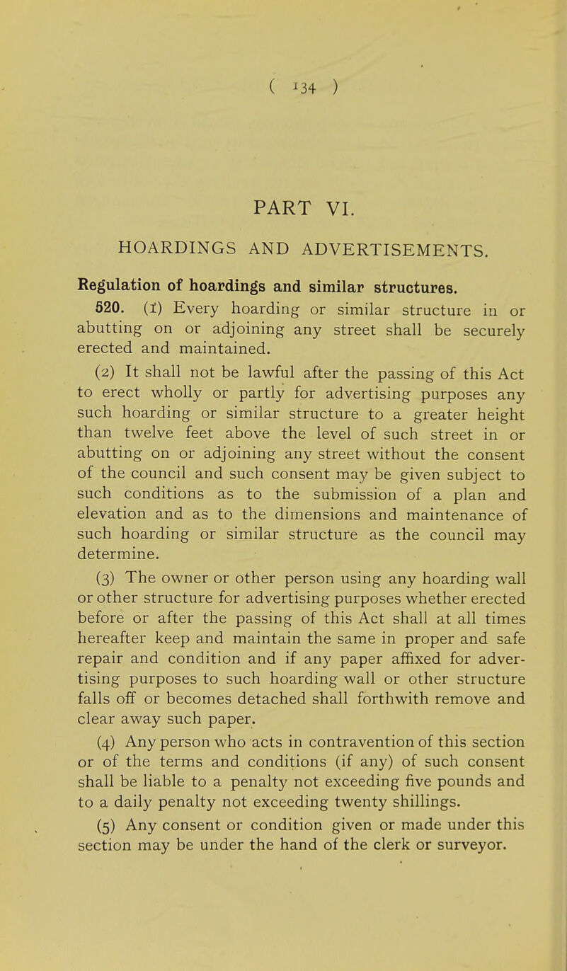 ( ^34 ) PART VI. HOARDINGS AND ADVERTISEMENTS. Regulation of hoardings and similar structures. 520. (1) Every hoarding or similar structure in or abutting on or adjoining any street shall be securely erected and maintained. (2) It shall not be lawful after the passing of this Act to erect wholly or partly for advertising purposes any such hoarding or similar structure to a greater height than twelve feet above the level of such street in or abutting on or adjoining any street without the consent of the council and such consent may be given subject to such conditions as to the submission of a plan and elevation and as to the dimensions and maintenance of such hoarding or similar structure as the council may determine. (3) The owner or other person using any hoarding wall or other structure for advertising purposes whether erected before or after the passing of this Act shall at all times hereafter keep and maintain the same in proper and safe repair and condition and if any paper affixed for adver- tising purposes to such hoarding wall or other structure falls off or becomes detached shall forthwith remove and clear away such paper. (4) Any person who acts in contravention of this section or of the terms and conditions (if any) of such consent shall be liable to a penalty not exceeding five pounds and to a daily penalty not exceeding twenty shillings. (5) Any consent or condition given or made under this section may be under the hand of the clerk or surveyor.