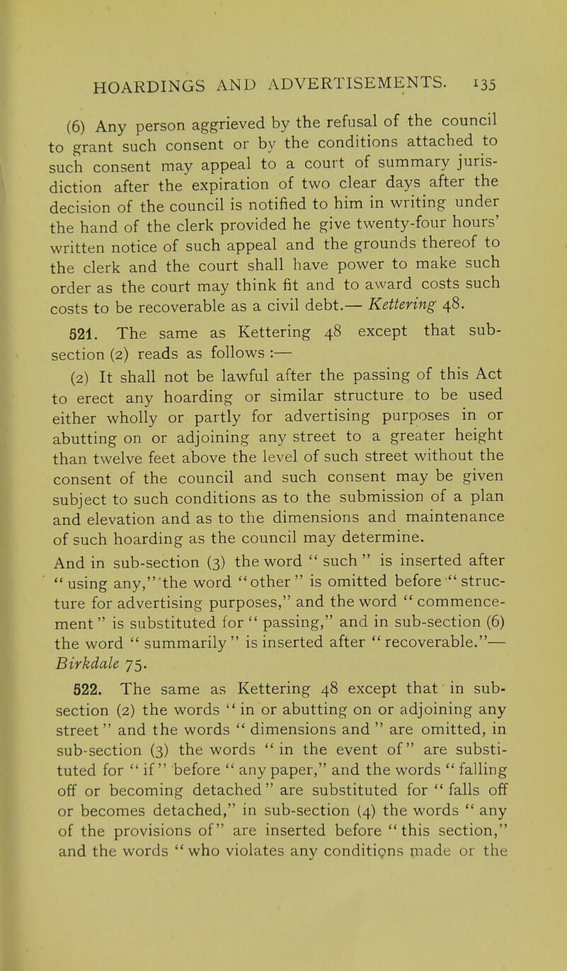 (6) Any person aggrieved by the refusal of the council to grant such consent or by the conditions attached to such consent may appeal to a court of summary juris- diction after the expiration of two clear days after the decision of the council is notified to him in writing under the hand of the clerk provided he give twenty-four hours' written notice of such appeal and the grounds thereof to the clerk and the court shall have power to make such order as the court may think fit and to award costs such costs to be recoverable as a civil debt.— Kettering 48. 521. The same as Kettering 48 except that sub- section (2) reads as follows :— (2) It shall not be lawful after the passing of this Act to erect any hoarding or similar structure to be used either wholly or partly for advertising purposes in or abutting on or adjoining any street to a greater height than twelve feet above the level of such street without the consent of the council and such consent may be given subject to such conditions as to the submission of a plan and elevation and as to the dimensions and maintenance of such hoarding as the council may determine. And in sub-section (3) the word  such  is inserted after using any, the word other is omitted before  struc- ture for advertising purposes, and the word  commence- ment  is substituted for  passing, and in sub-section (6) the word  summarily is inserted after  recoverable.— B irk dale 75. 522. The same as Kettering 48 except that in sub- section (2) the words in or abutting on or adjoining any street and the words  dimensions and  are omitted, in sub-section (3) the words in the event of are substi- tuted for  if  before  any paper, and the words  falling off or becoming detached are substituted for  falls off or becomes detached, in sub-section (4) the words  any of the provisions of are inserted before this section, and the words who violates any conditigns made or the