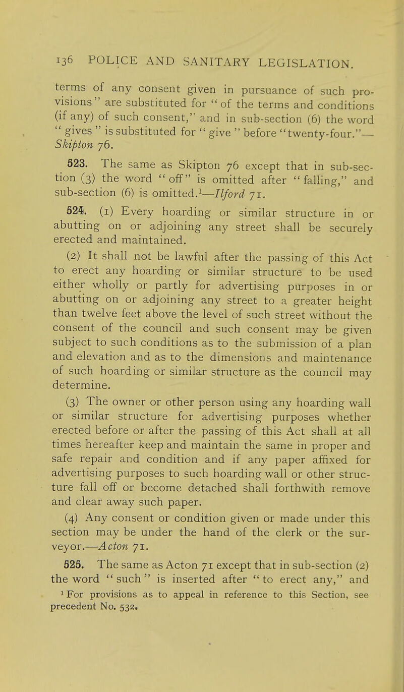 terms of any consent given in pursuance of such pro- visions are substituted for of the terms and conditions (if any) of such consent, and in sub-section (6) the word  gives  is substituted for  give  before twenty-four.— Skipton 76, 623. The same as Skipton 76 except that in sub-sec- tion (3) the word off is omitted after  faUing, and sub-section (6) is omitted.^—Ilford 71. 525. (i) Every hoarding or similar structure in or abutting on or adjoining any street shall be securely erected and maintained. (2) It shall not be lawful after the passing of this Act to erect any hoarding or similar structure to be used either wholly or partly for advertising purposes in or abutting on or adjoining any street to a greater height than twelve feet above the level of such street without the consent of the council and such consent may be given subject to such conditions as to the submission of a plan and elevation and as to the dimensions and maintenance of such hoarding or similar structure as the council may determine. (3) The owner or other person using any hoarding wall or similar structure for advertising purposes whether erected before or after the passing of this Act shall at all times hereafter keep and maintain the same in proper and safe repair and condition and if any paper affixed for advertising purposes to such hoarding wall or other struc- ture fall off or become detached shall forthwith remove and clear away such paper. (4) Any consent or condition given or made under this section may be under the hand of the clerk or the sur- veyor.—Acton 71. 625. The same as Acton 71 except that in sub-section (2) the word such is inserted after to erect any, and 1 For provisions as to appeal in reference to this Section, see precedent No. 532t